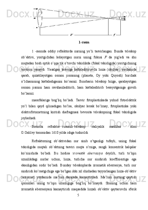 5 1-rasm
1   -rasmda   oddiy   refraktorda   nurning   yo’li   tasvirlangan.   Bunda   teleskop
ob’ektivi,   yoritgichdan   kelayotgan   nurni   uning   fokusi   F   da   yig’adi   va   shu
nuqtadan   bosh optik o’qqa tik o’tuvchi tekislikda (fokal tekisligida) yoritgichning
tasvirini   yasaydi.   Yasalgan   tasvirga   kattalashtiruvchi   linza   (okulyar)   yordamida
qarab,   quzatilayotgan   osmon   jismining   (planeta,   Oy   yoki   Quyosh)   burchak
o’lchamining   kattalashganini   ko’ramiz.   Binobarin   teleskop   bizga,   qaralayotgan
osmon   jismini   ham   ravshanlashtirib,   ham   kattalashtirib   berayotganiga   guvoh
bo’lamiz.  
masofalariga   bog’liq   bo’ladi.   Tasvir   fotoplastinkada   yohud   fotoelektrik
yo’l   bilan   qayd   qilinadigan   bo’lsa,   okulyar   kerak   bo’lmay,   fotoplastinka   yoki
elektrofotometrning   kiritish   diafragmasi   bevosita   teleskopning   fokal   tekisligida
joylashadi.
Birinchi refraktor   rusumli teleskop italiyalik mashhur   olim
G.Galiley   tomonidan   1610 yilda   ishga   tushirildi.
Refraktorning   ob’ektividan   nur   sinib   o’tganligi   tufayli,   uning   fokal
tekisligida   nuqtali   ob’ektning   tasviri   nuqta   o’rniga,   rangli   konsentrik   halqalar
ko’rinishida   bo’ladi.   Bu   hodisa   xromatik   aberrasiya   deyilib,   turli   to’lqin
uzunlikdagi   nurlar   uchun,   linza,   turlicha   nur   sindirish   koeffisientiga   ega
ekanligidan   sodir   bo’ladi.   Bunday   teleskoplarda   xromatik   aberrasiya,   turli   nur
sindirish ko’rsatgichiga ega   bo’lgan   ikki   xil   shishadan   tayyorlangan   linza-ob’ektiv
(axromat)   yordamida   ma’lum   darajada   kamaytiriladi.   Ma’lum   nurning   qaytish
qonunlari   uning   to’lqin   uzunligiga   bog’liq   bo’lmaydi.   Shuning   uchun   ham
xromatik   aberrasiyani   kamaytirish   maqsadida   linzali   ob’ektiv   qaytaruvchi   sferik