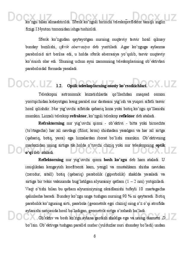 6ko’zgu   bilan   almashtirildi.   Sferik   ko’zguli   birinchi   teleskopreflektor   taniqli   ingliz
fizigi   I.Nyuton   tomonidan ishga   tushirildi.
Sferik   ko’zgudan   qaytayotgan   nurning   nuqtaviy   tasvir   hosil   qilmay
bunday   buzilishi,   sferik   aberrasiya   deb   yuritiladi.   Agar   ko’zguga   aylanma
paraboloid   sirt   berilsa   edi,   u   holda   sferik   aberrasiya   yo’qolib,   tasvir   nuqtaviy
ko’rinish   olar   edi.   Shuning   uchun   ayni   zamonning   teleskoplarining   ob’ektivlari
paraboloidal formada   yasaladi.
1.2. Optik teleskoplarning   asosiy   ko’rsatkichlari.
Teleskopni   astronomik   kuzatishlarda   qo’llashdan   maqsad   osmon
yoritqichidan   kelayotgan keng paralel nur dastasini yig’ish va yuqori sifatli tasvir
hosil qilishdir.   Nur yig’uvchi  sifatida qabariq linza yoki botiq ko’zgu qo’llanishi
mumkin. Linzali   teleskop  refraktor ,   ko’zguli   teleskop   reflektor   deb ataladi.
Refraktorning   nur   yig’uvchi   qismi   -   ob’ektivi   -   bitta   yoki   birnechta
(to’rtagacha)   har   xil   navdagi   (filint,   kron)   shishadan   yasalgan   va   har   xil   sirtga
(qabariq,   botiq,   yassi)   ega   linzalardan   iborat   bo’lishi   mumkin.   Ob’ektivning
markazidan   uning   sirtiga   tik   holda   o’tuvchi   chiziq   yoki   nur   teleskopning   optik
o’qi   deb   ataladi.
Reflektorning   nur   yig’uvchi   qismi   bosh   ko’zgu   deb   ham   ataladi.   U
issiqlikdan   kengayish   koefitsenti   kam,   yengil   va   mustahkam   shisha   navidan
(zerodur,   sitall)   botiq   (qabariq)   parabolik   (giperbolik)   shaklda   yasaladi   va
sirtiga   bir  tekis  vakuumda bug’latilgan  alyuminiy qatlam  (1 – 2 nm)  yotqiziladi.
Vaqt   o’tishi   bilan   bu   qatlam   alyuminiyning   oksidlanishi   tufayli   10   martagacha
qalinlasha baradi. Bunday ko’zgu unga tushgan nurning 90 % ni qaytaradi. Botiq
parabolik ko’zguning sirti, parabola (geometrik egri chiziq) ning o’z o’qi atrofida
aylanishi   natijasida   hosil   bo’ladigan,   geometrik   sirtga   o’xshash   bo’ladi.
Ob’ektiv va bosh ko’zgu aylana gardish shaklga ega va uning diametri   D
bo’lsin. Ob’ektivga tushgan parallel nurlar (yulduzlar nuri shunday bo’ladi) undan