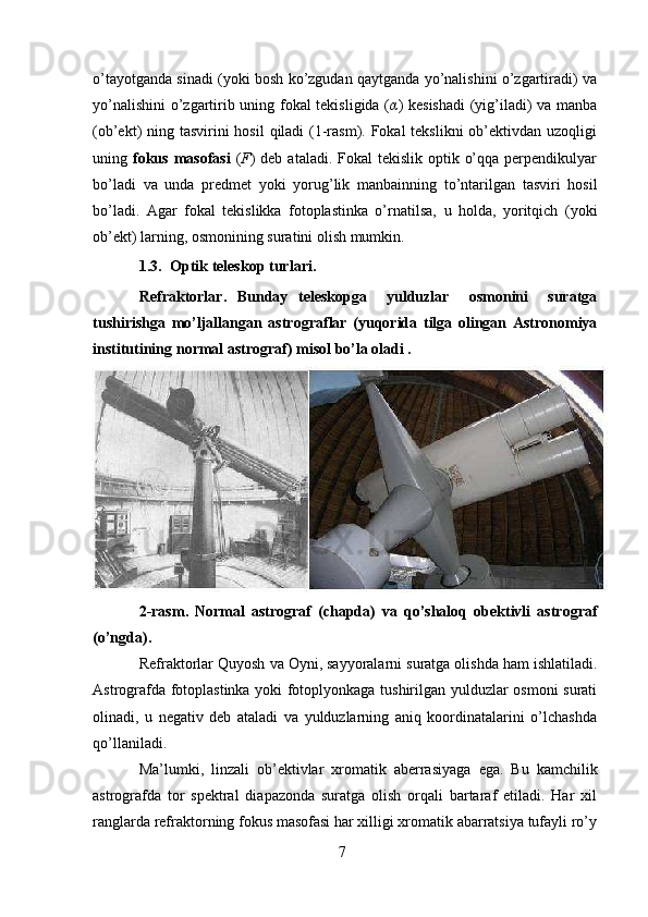 7o’tayotganda sinadi (yoki bosh ko’zgudan qaytganda yo’nalishini o’zgartiradi) va
yo’nalishini  o’zgartirib uning fokal tekisligida ( α ) kesishadi  (yig’iladi) va manba
(ob’ekt) ning tasvirini  hosil  qiladi (1-rasm). Fokal  tekslikni  ob’ektivdan uzoqligi
uning   fokus  masofasi   ( F ) deb  ataladi. Fokal  tekislik optik o’qqa  perpendikulyar
bo’ladi   va   unda   predmet   yoki   yorug’lik   manbainning   to’ntarilgan   tasviri   hosil
bo’ladi.   Agar   fokal   tekislikka   fotoplastinka   o’rnatilsa,   u   holda,   yoritqich   (yoki
ob’ekt)   larning,   osmonining suratini   olish mumkin.
1.3. Optik   teleskop turlari. 
Refraktorlar.   Bunday   teleskopga       yulduzlar       osmonini       suratga
tushirishga   mo’ljallangan   astrograflar   (yuqorida   tilga   olingan   Astronomiya
institutining   normal astrograf)   misol   bo’la oladi .
2-rasm.   Normal   astrograf   (chapda)   va   qo’shaloq   obektivli   astrograf
(o’ngda).
Refraktorlar   Quyosh   va   Oyni,   sayyoralarni   suratga   olishda   ham   ishlatiladi.
Astrografda fotoplastinka yoki fotoplyonkaga tushirilgan yulduzlar osmoni surati
olinadi,   u   negativ   deb   ataladi   va   yulduzlarning   aniq   koordinatalarini   o’lchashda
qo’llaniladi.
Ma’lumki,   linzali   ob’ektivlar   xromatik   aberrasiyaga   ega.   Bu   kamchilik
astrografda   tor   spektral   diapazonda   suratga   olish   orqali   bartaraf   etiladi.   Har   xil
ranglarda refraktorning fokus masofasi har xilligi xromatik abarratsiya tufayli ro’y