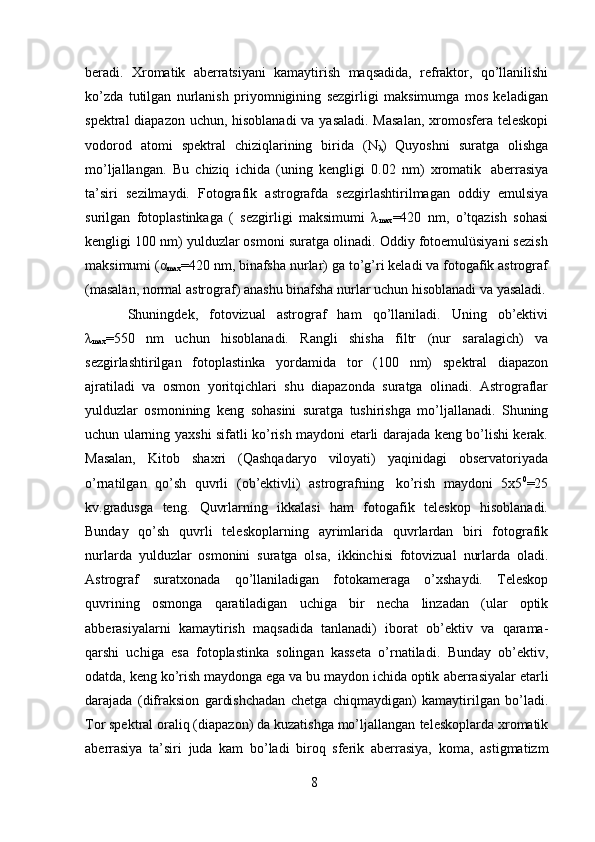 8beradi.   Xromatik   aberratsiyani   kamaytirish   maqsadida,   refraktor,   qo’llanilishi
ko’zda   tutilgan   nurlanish   priyomnigining   sezgirligi   maksimumga   mos   keladigan
spektral  diapazon uchun, hisoblanadi  va yasaladi.  Masalan,  xromosfera teleskopi
vodorod   atomi   spektral   chiziqlarining   birida   (N
λ )   Quyoshni   suratga   olishga
mo’ljallangan.   Bu   chiziq   ichida   (uning   kengligi   0.02   nm)   xromatik   aberrasiya
ta’siri   sezilmaydi.   Fotografik   astrografda   sezgirlashtirilmagan   oddiy   emulsiya
surilgan   fotoplastinkaga   (   sezgirligi   maksimumi   λ
max =420   nm,   o’tqazish   sohasi
kengligi 100 nm) yulduzlar osmoni suratga olinadi. Oddiy fotoemulüsiyani sezish
maksimumi (α
max =420 nm, binafsha nurlar) ga to’g’ri keladi va fotogafik astrograf
(masalan,   normal   astrograf)   anashu   binafsha   nurlar   uchun   hisoblanadi   va   yasaladi.
Shuningdek,   fotovizual   astrograf   ham   qo’llaniladi.   Uning   ob’ektivi
λ
max =550   nm   uchun   hisoblanadi.   Rangli   shisha   filtr   (nur   saralagich)   va
sezgirlashtirilgan   fotoplastinka   yordamida   tor   (100   nm)   spektral   diapazon
ajratiladi   va   osmon   yoritqichlari   shu   diapazonda   suratga   olinadi.   Astrograflar
yulduzlar   osmonining   keng   sohasini   suratga   tushirishga   mo’ljallanadi.   Shuning
uchun   ularning   yaxshi sifatli ko’rish maydoni etarli darajada keng bo’lishi kerak.
Masalan,   Kitob   shaxri   (Qashqadaryo   viloyati)   yaqinidagi   observatoriyada
o’rnatilgan   qo’sh   quvrli   (ob’ektivli)   astrografning   ko’rish   maydoni   5x5 0
=25
kv.gradusga   teng.   Quvrlarning   ikkalasi   ham   fotogafik   teleskop   hisoblanadi.
Bunday   qo’sh   quvrli   teleskoplarning   ayrimlarida   quvrlardan   biri   fotografik
nurlarda   yulduzlar   osmonini   suratga   olsa,   ikkinchisi   fotovizual   nurlarda   oladi.
Astrograf   suratxonada   qo’llaniladigan   fotokameraga   o’xshaydi.   Teleskop
quvrining   osmonga   qaratiladigan   uchiga   bir   necha   linzadan   (ular   optik
abberasiyalarni   kamaytirish   maqsadida   tanlanadi)   iborat   ob’ektiv   va   qarama-
qarshi   uchiga   esa   fotoplastinka   solingan   kasseta   o’rnatiladi.   Bunday   ob’ektiv,
odatda, keng ko’rish maydonga ega va bu maydon ichida optik   aberrasiyalar   etarli
darajada   (difraksion   gardishchadan   chetga   chiqmaydigan)   kamaytirilgan   bo’ladi.
Tor spektral oraliq (diapazon) da kuzatishga mo’ljallangan   teleskoplarda xromatik
aberrasiya   ta’siri   juda   kam   bo’ladi   biroq   sferik   aberrasiya,   koma,   astigmatizm