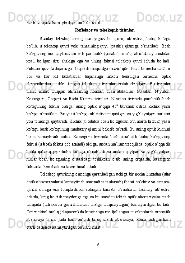 9etarli darajada   kamaytirilgan bo’lishi   shart.
Reflektor   va   teleskopik   tizimlar .
Bunday   teleskoplarning   nur   yigiuvchi   qismi,   ob’ektivi,   botiq   ko’zgu
bo’lib,   u   teleskop   quvri   yoki   tanasining   quyi   (pastki)   qismiga   o’rnatiladi.   Bosh
ko’zguning   nur   qaytaruvchi   sirti   parabolik   (parabolani   o’qi   atrofida   aylanishdan
xosil   bo’lgan   sirt)   shaklga   ega   va   uning   fokusi   teleskop   quvri   ichida   bo’ladi.
Fokusni   quvr   tashqarisiga chiqarish maqsadga muvofiqdir. Buni birnecha usullari
bor   va   har   xil   kuzatishlar   bajarishga   imkon   beradigan   birnecha   optik
elementlardan   tashkil   topgan   teleskopik   tizimlar   ishlab   chiqilgan.   Bu   tizimlar
ularni   ishlab   chiqqan   olimlarning   nomlari   bilan   ataladilar.   Masalan,   N’yuton,
Kassegren,   Gregori   va   Richi-Kreten   tizimlari.   N’yuton   tizimida   parabolik   bosh
ko’zguning   fokusi   oldiga,   uning   optik   o’qiga   45 0
  burchak   ostida   kichik   yassi
ko’zgu o’rnatiladi. Bu yassi   ko’zgu   ob’ektivdan   qaytgan   va   yig’ilayotgan   nurlarni
yon   tomonga   qaytaradi.   Kichik (u odatda bosh ko’zgudan o’n marta kichik) yassi
ko’zgu bosh ko’zguning   markaziy qismini bekitib to’radi. Bu uning optik kuchini
biroz   kamaytiradi   xolos.   Kassegren   tizimida   bosh   parabolik   botiq   ko’zguning
fokusi (u  bosh fokus  deb   ataladi) oldiga, undan ma’lum uzoqlikda, optik o’qqa tik
holda   qabariq   giperbolik   ko’zgu   o’rnatiladi   va   undan   qaytgan   va   yig’ilayotgan
nurlar   bosh   ko’zguning   o’rtasidagi   teshikdan   o’tib   uning   orqasida,   kassegren
fokusida, kesishadi va tasvir   hosil   qiladi.
Teleskop   quvrining   osmonga   qaratiladigan   uchiga   bir   necha linzadan (ular
optik abberasiyalarni kamaytirish maqsadida tanlanadi) iborat   ob’ektiv va qarama-
qarshi   uchiga   esa   fotoplastinka   solingan   kasseta   o’rnatiladi.   Bunday   ob’ektiv,
odatda, keng ko’rish maydonga ega va bu maydon ichida optik   aberrasiyalar   etarli
darajada   (difraksion   gardishchadan   chetga   chiqmaydigan)   kamaytirilgan   bo’ladi.
Tor spektral oraliq (diapazon) da kuzatishga mo’ljallangan   teleskoplarda xromatik
aberrasiya   ta’siri   juda   kam   bo’ladi   biroq   sferik   aberrasiya,   koma,   astigmatizm
etarli darajada   kamaytirilgan bo’lishi   shart. 