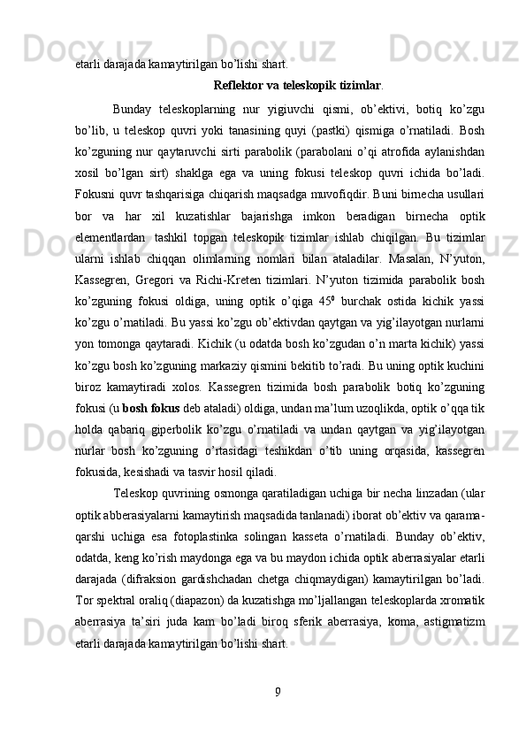 9etarli darajada   kamaytirilgan bo’lishi   shart.
Reflektor   va   teleskopik   tizimlar .
Bunday   teleskoplarning   nur   yigiuvchi   qismi,   ob’ektivi,   botiq   ko’zgu
bo’lib,   u   teleskop   quvri   yoki   tanasining   quyi   (pastki)   qismiga   o’rnatiladi.   Bosh
ko’zguning   nur   qaytaruvchi   sirti   parabolik   (parabolani   o’qi   atrofida   aylanishdan
xosil   bo’lgan   sirt)   shaklga   ega   va   uning   fokusi   teleskop   quvri   ichida   bo’ladi.
Fokusni   quvr   tashqarisiga chiqarish maqsadga muvofiqdir. Buni birnecha usullari
bor   va   har   xil   kuzatishlar   bajarishga   imkon   beradigan   birnecha   optik
elementlardan   tashkil   topgan   teleskopik   tizimlar   ishlab   chiqilgan.   Bu   tizimlar
ularni   ishlab   chiqqan   olimlarning   nomlari   bilan   ataladilar.   Masalan,   N’yuton,
Kassegren,   Gregori   va   Richi-Kreten   tizimlari.   N’yuton   tizimida   parabolik   bosh
ko’zguning   fokusi   oldiga,   uning   optik   o’qiga   45 0
  burchak   ostida   kichik   yassi
ko’zgu o’rnatiladi. Bu yassi   ko’zgu   ob’ektivdan   qaytgan   va   yig’ilayotgan   nurlarni
yon   tomonga   qaytaradi.   Kichik (u odatda bosh ko’zgudan o’n marta kichik) yassi
ko’zgu bosh ko’zguning   markaziy qismini bekitib to’radi. Bu uning optik kuchini
biroz   kamaytiradi   xolos.   Kassegren   tizimida   bosh   parabolik   botiq   ko’zguning
fokusi (u  bosh fokus  deb   ataladi) oldiga, undan ma’lum uzoqlikda, optik o’qqa tik
holda   qabariq   giperbolik   ko’zgu   o’rnatiladi   va   undan   qaytgan   va   yig’ilayotgan
nurlar   bosh   ko’zguning   o’rtasidagi   teshikdan   o’tib   uning   orqasida,   kassegren
fokusida, kesishadi va tasvir   hosil   qiladi.
Teleskop   quvrining   osmonga   qaratiladigan   uchiga   bir   necha linzadan (ular
optik abberasiyalarni kamaytirish maqsadida tanlanadi) iborat   ob’ektiv va qarama-
qarshi   uchiga   esa   fotoplastinka   solingan   kasseta   o’rnatiladi.   Bunday   ob’ektiv,
odatda, keng ko’rish maydonga ega va bu maydon ichida optik   aberrasiyalar   etarli
darajada   (difraksion   gardishchadan   chetga   chiqmaydigan)   kamaytirilgan   bo’ladi.
Tor spektral oraliq (diapazon) da kuzatishga mo’ljallangan   teleskoplarda xromatik
aberrasiya   ta’siri   juda   kam   bo’ladi   biroq   sferik   aberrasiya,   koma,   astigmatizm
etarli darajada   kamaytirilgan bo’lishi   shart.