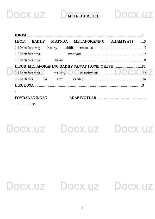 3M   U   N   D   A   R   I J  A :
KIRISH.............................................................................................................................4
I.BOB.   BADIIY   MATNDA   METAFORANING   AHAMIYATI   .....5
1.1.Metaforaning   lisoniy   tahlili   masalasi   ................................................5
1.2.Metaforaning   mohiyati...................................................................12
1.3.Metaforaning   turlari   .......................................................................19
II.BOB. METAFORANING BADIIY SAN'AT HOSIL QILISH...............................20
2.1.Metaforaning   uslubiy   xususiyatlari................................................22
2.2.Metafora   va   so‘z   yasalishi..............................................................26
II.XULOSA.......................................................................................................................3
4
FOYDALANILGAN   ADABIYOTLAR ……………………………….….
…………... 36 