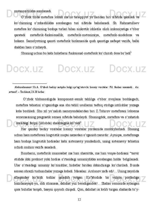 12mutanosiblikka   asoslanadi.
O‘zbek   tilida   metafora   leksik   ma‘no   taraqqiyot   yo‘llaridan   biri   sifatida   qaraladi   va
ko‘chimning   o‘xshashlikka   asoslangan   turi   sifatida   baholanadi.   Sh.   Rahmatullaev
metafora   ko‘chimining   boshqa   turlari   bilan   sinkretik   ishlatila   olish   imkoniyatiga   e‘tibor
qaratadi:   metaforik-funksionallik,   metaforik-metonimiya,   metaforik-sinekdoxa   va
hokazo. Samolyotning   qanoti   metaforik   birikmasida   qush   qanotiga   nafaqat   vazifa,   balki
shaklan   ham   o‘xshaydi.
Shuning uchun bu kabi holatlarni funksional-metaforik ko‘chirish desa bo‘ladi 1
_________________________ 
            Abdurahmonov   Sh.A.   O‘zbek   badiiy   nutqida   kulgi   qo‘zg‘atuvchi   lisoniy   vositalar:   Fil.   fanlari   nomzodi...   dis.
avtoref.   –   Toshkent,23-28 betlar
  O‘zbek   tilshunosligida   komponent-semik   tahlilga   e‘tibor   rivojlana   boshlagach,
metafora   tabiatini   o‘rganishga ana shu tahlil usullarini tadbiq etishga intilishlar yuzaga
kela   boshladi.   Shu   xil   yo‘nalish   namoyondalaridan   biri   Z.Tohirov   metaforani   leksema
sememasining pragmatik semasi   sifatida baholaydi. Shuningdek, metafora va o‘xshatish
orasidagi farqni (uslubda) shakldagina   ko‘radi 2
.
Har   qanday   badiiy   vositalar   lisoniy   vositalar   yordamida   moddiylashadi.   Shuning
uchun   ham metaforani lingvistik nuqtai nazardan o‘rganish zarurdir. Ayniqsa, metaforaga
ham   boshqa   lingvistik   hodisalar   kabi   sistemaviy   yondashish,   uning   sistemaviy   tabiatini
ochish muhim vazifa   sanaladi.
Binobarin,   metaforik   munosabat   ma`lum   sharoitda,   ma`lum   voqea-hodisani   "tasvir
etishda   ikki   predmet   yoki   hodisa   o‘rtasidagi   umumiylikka   asoslangan   holda   belgilanadi.
Ular   o‘rtasidagi   umumiy   ko‘rinishlar,   hislatlar   biridan   ikkinchisiga   ko‘chiriladi.   Bunda
asosan obrazli  tushunchalar yuzaga keladi. Masalan: Arslonov xafa edi!... Uning xayolida
allaqanday   ko‘kish   toshlar   qalashib   yotgan.   Ko‘ktoshda   bir   vulqon   portlashga
hozirlanayapti-yu,   oldi   olinmasa,   dahshat   yuz beradigandek!... Shahar osmonida aylangan
qora   bulutlar tarqab, baayni quyosh chiqadi. Qon, dahshat isi kelib turgan shaharda to‘y- 