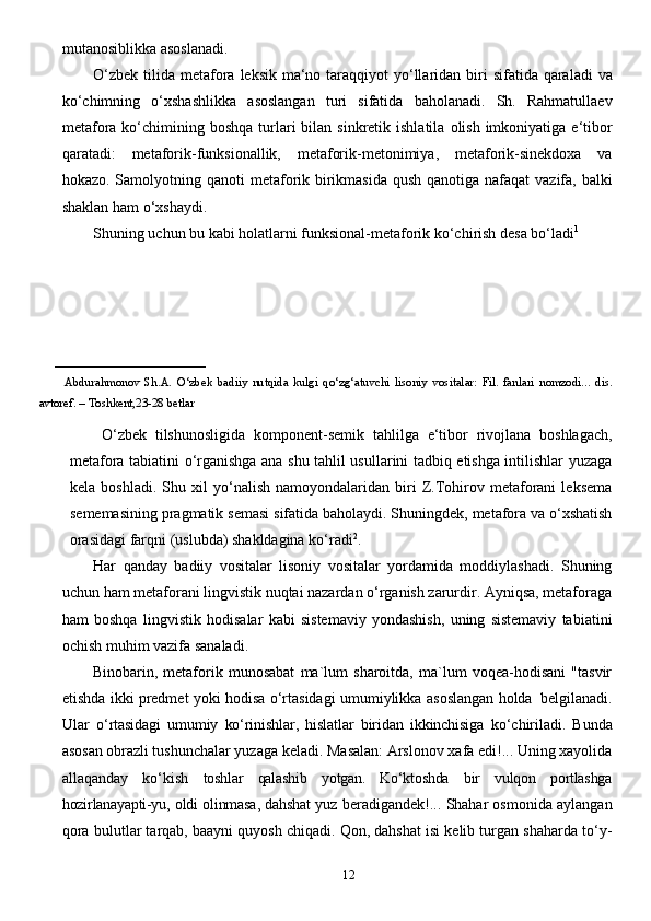 12mutanosiblikka   asoslanadi.
O‘zbek   tilida   metafora   leksik   ma‘no   taraqqiyot   yo‘llaridan   biri   sifatida   qaraladi   va
ko‘chimning   o‘xshashlikka   asoslangan   turi   sifatida   baholanadi.   Sh.   Rahmatullaev
metafora   ko‘chimining   boshqa   turlari   bilan   sinkretik   ishlatila   olish   imkoniyatiga   e‘tibor
qaratadi:   metaforik-funksionallik,   metaforik-metonimiya,   metaforik-sinekdoxa   va
hokazo. Samolyotning   qanoti   metaforik   birikmasida   qush   qanotiga   nafaqat   vazifa,   balki
shaklan   ham   o‘xshaydi.
Shuning uchun bu kabi holatlarni funksional-metaforik ko‘chirish desa bo‘ladi 1
_________________________ 
            Abdurahmonov   Sh.A.   O‘zbek   badiiy   nutqida   kulgi   qo‘zg‘atuvchi   lisoniy   vositalar:   Fil.   fanlari   nomzodi...   dis.
avtoref.   –   Toshkent,23-28 betlar
  O‘zbek   tilshunosligida   komponent-semik   tahlilga   e‘tibor   rivojlana   boshlagach,
metafora   tabiatini   o‘rganishga ana shu tahlil usullarini tadbiq etishga intilishlar yuzaga
kela   boshladi.   Shu   xil   yo‘nalish   namoyondalaridan   biri   Z.Tohirov   metaforani   leksema
sememasining pragmatik semasi   sifatida baholaydi. Shuningdek, metafora va o‘xshatish
orasidagi farqni (uslubda) shakldagina   ko‘radi 2
.
Har   qanday   badiiy   vositalar   lisoniy   vositalar   yordamida   moddiylashadi.   Shuning
uchun   ham metaforani lingvistik nuqtai nazardan o‘rganish zarurdir. Ayniqsa, metaforaga
ham   boshqa   lingvistik   hodisalar   kabi   sistemaviy   yondashish,   uning   sistemaviy   tabiatini
ochish muhim vazifa   sanaladi.
Binobarin,   metaforik   munosabat   ma`lum   sharoitda,   ma`lum   voqea-hodisani   "tasvir
etishda   ikki   predmet   yoki   hodisa   o‘rtasidagi   umumiylikka   asoslangan   holda   belgilanadi.
Ular   o‘rtasidagi   umumiy   ko‘rinishlar,   hislatlar   biridan   ikkinchisiga   ko‘chiriladi.   Bunda
asosan obrazli  tushunchalar yuzaga keladi. Masalan: Arslonov xafa edi!... Uning xayolida
allaqanday   ko‘kish   toshlar   qalashib   yotgan.   Ko‘ktoshda   bir   vulqon   portlashga
hozirlanayapti-yu,   oldi   olinmasa,   dahshat   yuz beradigandek!... Shahar osmonida aylangan
qora   bulutlar tarqab, baayni quyosh chiqadi. Qon, dahshat isi kelib turgan shaharda to‘y-