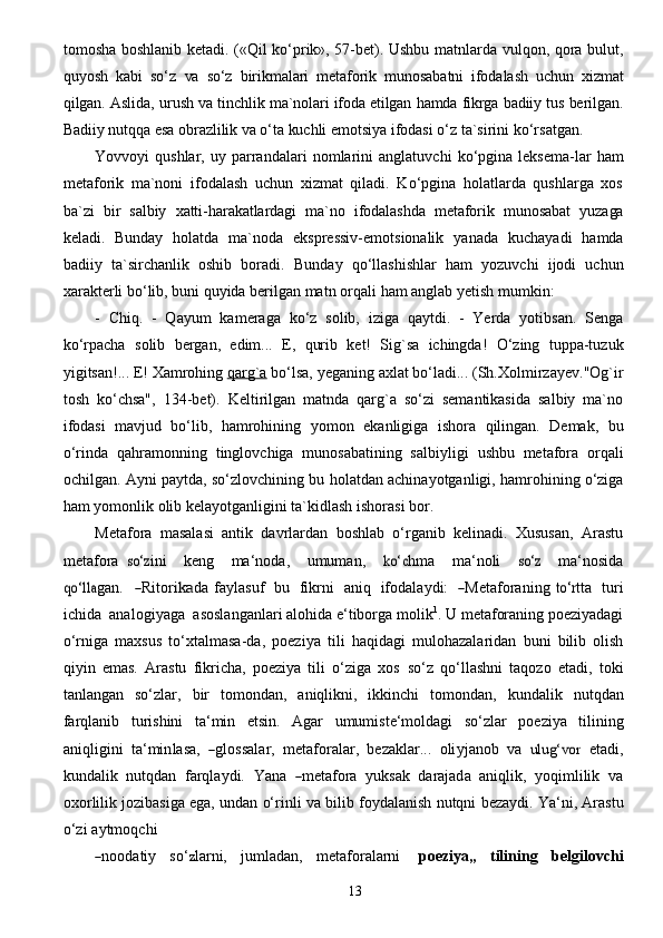 13tomosha   boshlanib ketadi. («Qil ko‘prik», 57-bet). Ushbu matnlarda vulqon, qora bulut,
quyosh   kabi   so‘z   va   so‘z   birikmalari   metaforik   munosabatni   ifodalash   uchun   xizmat
qilgan.   Aslida,   urush   va   tinchlik   ma`nolari   ifoda   etilgan   hamda   fikrga   badiiy   tus   berilgan.
Badiiy   nutqqa   esa   obrazlilik   va   o‘ta   kuchli   emotsiya   ifodasi   o‘z   ta`sirini   ko‘rsatgan.
Yovvoyi   qushlar,   uy   parrandalari   nomlarini   anglatuvchi   ko‘pgina   leksema-lar   ham
metaforik   ma`noni   ifodalash   uchun   xizmat   qiladi.   Ko‘pgina   holatlarda   qushlarga   xos
ba`zi   bir   salbiy   xatti-harakatlardagi   ma`no   ifodalashda   metaforik   munosabat   yuzaga
keladi.   Bunday   holatda   ma`noda   ekspressiv-emotsionalik   yanada   kuchayadi   hamda
badiiy   ta`sirchanlik   oshib   boradi.   Bunday   qo‘llashishlar   ham   yozuvchi   ijodi   uchun
xarakterli bo‘lib, buni quyida berilgan matn   orqali   ham   anglab   yetish   mumkin:
-   Chiq.   -   Qayum   kameraga   ko‘z   solib,   iziga   qaytdi.   -   Yerda   yotibsan.   Senga
ko‘rpacha   solib   bergan,   edim...   E,   qurib   ket!   Sig`sa   ichingda!   O‘zing   tuppa-tuzuk
yigitsan!...   E!   Xamrohing   qarg`a   bo‘lsa,   yeganing   axlat   bo‘ladi...   (Sh.Xolmirzayev."Og`ir
tosh   ko‘chsa",   134-bet).   Keltirilgan   matnda   qarg`a   so‘zi   semantikasida   salbiy   ma`no
ifodasi   mavjud   bo‘lib,   hamrohining   yomon   ekanligiga   ishora   qilingan.   Demak,   bu
o‘rinda   qahramonning   tinglovchiga   munosabatining   salbiyligi   ushbu   metafora   orqali
ochilgan. Ayni paytda, so‘zlovchining bu   holatdan achinayotganligi, hamrohining o‘ziga
ham yomonlik olib kelayotganligini ta`kidlash   ishorasi   bor.
Metafora   masalasi   antik   davrlardan   boshlab   o‘rganib   kelinadi.   Xususan,   Arastu
metafora  so‘	z ini     k e ng     ma ‘ no d a ,     umum a n,    	ko‘	c hma     m a‘ noli    	so‘	z     ma ‘ nosida	
qo‘ll	a
g a n.    	― Rito r	ika d a f a y l asu f     bu     fik r ni     a niq     ifod a l a y di:    	― Met a f o r a ni n g  	to‘	r tta     turi
ichida    a n a l o g i y a ga    asos l a n g a nl a ri alohida e‘tiborga molik 1
. U metaforaning poeziyadagi
o‘rniga   maxsus   to‘xtalmasa-da,   poeziya   tili   haqidagi   mulohazalaridan   buni   bilib   olish
qiyin   emas.   Arastu   fikricha,   poeziya   tili   o‘ziga   xos   so‘z   qo‘llashni   taqozo   etadi,   toki
tanlangan   so‘zlar,   bir   tomondan,   aniqlikni,   ikkinchi   tomondan,   kundalik   nutqdan
farqlanib   turishini   ta‘min   etsin.   Agar   umumiste‘moldagi   so‘zlar   poeziya   tilining
a niqli g ini    ta ‘ mi n las a ,   	
― g lo s sa l a r,    met a f or a la r ,    b e z a kl a r...    ol i y j a n o b    va   	ulug‘vo	r     e tadi,
kund a lik    nutqdan    f a rqla y d i.    Y a n a   	
― met a fo r a    y u ksak    d a r a ja d a    a niqlik,    y oqimlilik    va
o x o r li l ik jozibasiga   ega,   undan   o‘rinli   va   bilib   foydalanish   nutqni   bezaydi.   Ya‘ni,   Arastu
o‘zi   aytmoqchi	
―
noo da t i y     s o‘	z la r ni,     j u ml a d a n,     met a f o r a la r ni       po eziya „     tilini n g     b e lgi l o vc hi 