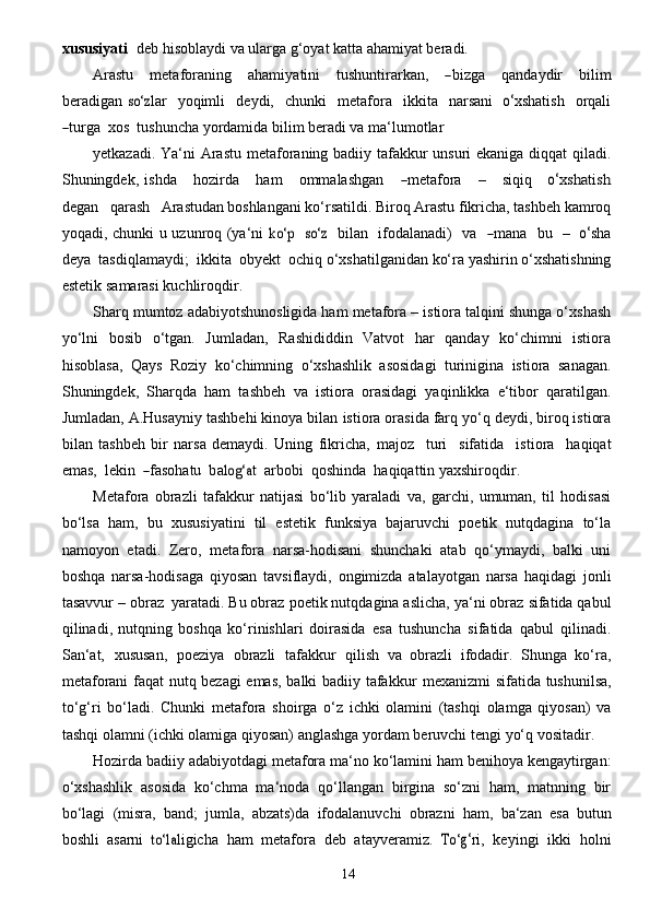 14xu s u siyat i    d e b hisoblaydi   va   ularga   g‘oyat   katta   ahamiyat beradi.
A r ast u      met a f o r a ni n g      a h a m i y a tini       tushuntir a rkan,      ― bi z g a      q a n d a y dir       b i lim
b e r a digan  	
so‘	z lar     y oqimli     d e y di,     c hunki     met a f o r a     ikkita     n a rs a ni    	o‘ x shatis h     o r q a li	
―
tu r g a    x os    tushun c ha yordamida   bilim beradi va   ma‘lumotlar
yetkazadi. Ya‘ni  Arastu metaforaning badiiy tafakkur  unsuri  ekaniga diqqat  qiladi.
Shuningdek,   ishda       ho z irda       h a m       omm a lashg a n     	
― met a fo r a      –      siq iq     	o‘xshatish
d e g a n     q a r a	
sh     	Arastudan  boshlangani ko‘rsatildi. Biroq Arastu fikricha, tashbeh kamroq
yoqadi, chunki u uzunroq (ya‘ni  	
ko‘p    	so‘	z     bil a n     ifod a la n a di)     va    	― m a na     bu     –    	o‘ s h a
d e y a    tasdiql a m a y di;    ikkita    o b y e kt    o c hiq o‘xshatilganidan   ko‘ra   yashirin   o‘xshatishning
estetik   samarasi   kuchliroqdir.
Sharq mumtoz adabiyotshunosligida ham metafora – istiora talqini shunga o‘xshash
yo‘lni   bosib   o‘tgan.   Jumladan,   Rashididdin   Vatvot   har   qanday   ko‘chimni   istiora
hisoblasa,   Qays   Roziy   ko‘chimning   o‘xshashlik   asosidagi   turinigina   istiora   sanagan.
Shuningdek,   Sharqda   ham   tashbeh   va   istiora   orasidagi   yaqinlikka   e‘tibor   qaratilgan.
Jumladan, A.Husayniy tashbehi kinoya bilan   istiora orasida farq yo‘q deydi, biroq istiora
bilan   tashbeh   bir   narsa   demaydi.   Uning   fikricha,   majoz     turi     sifa tida     is t i o ra     h a qiqat
e mas,    lekin   	
― f a sohat u    b a	log‘	a t    a rb o bi    qoshinda    h a qiqattin yaxshiroqdir.
Metafora   obrazli   tafakkur   natijasi   bo‘lib   yaraladi   va,   garchi,   umuman,   til   hodisasi
bo‘lsa   ham,   bu   xususiyatini   til   estetik   funksiya   bajaruvchi   poetik   nutqdagina   to‘la
namoyon   etadi.   Zero,   metafora   narsa-hodisani   shunchaki   atab   qo‘ymaydi,   balki   uni
boshqa   narsa-hodisaga   qiyosan   tavsiflaydi,   ongimizda   atalayotgan   narsa   haqidagi   jonli
tasavvur   – obraz   yaratadi. Bu obraz   poetik nutqdagina aslicha,   ya‘ni obraz   sifatida qabul
qilinadi,   nutqning   boshqa   ko‘rinishlari   doirasida   esa   tushuncha   sifatida   qabul   qilinadi.
San‘at,   xususan,   poeziya   obrazli   tafakkur   qilish   va   obrazli   ifodadir.   Shunga   ko‘ra,
metaforani faqat nutq bezagi emas, balki badiiy tafakkur   mexanizmi   sifatida   tushunilsa,
to‘g‘ri   bo‘ladi.   Chunki   metafora   shoirga   o‘z   ichki   olamini   (tashqi   olamga   qiyosan)   va
tashqi   olamni   (ichki   olamiga   qiyosan)   anglashga yordam   beruvchi   tengi   yo‘q   vositadir.
Hozirda   badiiy   adabiyotdagi   metafora   ma‘no   ko‘lamini   ham   benihoya   kengaytirgan:
o‘xshashlik   asosida   ko‘chma   ma‘noda   qo‘llangan   birgina   so‘zni   ham,   matnning   bir
bo‘lagi   (misra,   band;   jumla,   abzats)da   ifodalanuvchi   obrazni   ham,   ba‘zan   esa   butun
boshli   asarni  	
to‘l	a li g icha   h a m   met a fora   d e b   a t a y v e r a mi z .  	To‘	g‘ ri,   k e y i n g i   ikki   holni 