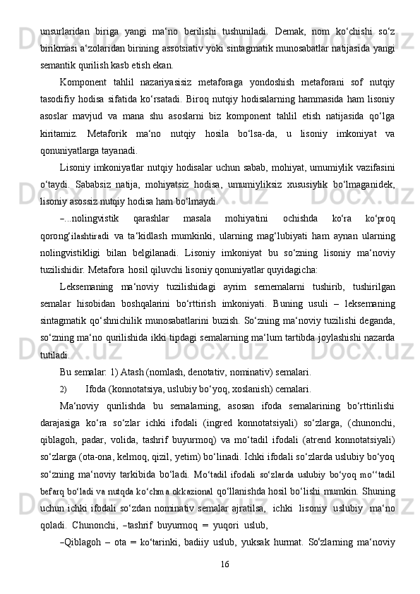 16unsurlaridan   biriga   yangi   ma‘no   berilishi   tushuniladi.   Demak,   nom   ko‘chishi   so‘z
birikmasi   a‘zolaridan   birining   assotsiativ   yoki   sintagmatik   munosabatlar   natijasida   yangi
semantik   qurilish   kasb etish ekan.
Komponent   tahlil   nazariyasisiz   metaforaga   yondoshish   metaforani   sof   nutqiy
tasodifiy   hodisa   sifatida   ko‘rsatadi.   Biroq   nutqiy   hodisalarning   hammasida   ham   lisoniy
asoslar   mavjud   va   mana   shu   asoslarni   biz   komponent   tahlil   etish   natijasida   qo‘lga
kiritamiz.   Metaforik   ma‘no   nutqiy   hosila   bo‘lsa-da,   u   lisoniy   imkoniyat   va
qonuniyatlarga   tayanadi.
Lisoniy   imkoniyatlar   nutqiy   hodisalar   uchun   sabab,   mohiyat,   umumiylik   vazifasini
o‘taydi.   Sababsiz   natija,   mohiyatsiz   hodisa,   umumiyliksiz   xususiylik   bo‘lmaganidek,
lisoniy   asossiz nutqiy   hodisa   ham   bo‘lmaydi.―
...nolin g	vist ik   q a r a shlar   mas a la   moh i y a tini   o c hishda  	ko‘	r a  	ko‘p	r oq
qoro n g‘	
ilashtir	a di   va   ta‘kidlash   mumkinki,   ularning   mag‘lubiyati   ham   aynan   ularning
nolingvistikligi   bilan   belgilanadi.   Lisoniy   imkoniyat   bu   so‘zning   lisoniy   ma‘noviy
tuzilishidir.   Metafora   hosil   qiluvchi   lisoniy   qonuniyatlar quyidagicha:
Leksemaning   ma‘noviy   tuzilishidagi   ayrim   sememalarni   tushirib,   tushirilgan
semalar   hisobidan   boshqalarini   bo‘rttirish   imkoniyati.   Buning   usuli   –   leksemaning
sintagmatik   qo‘shnichilik munosabatlarini  buzish. So‘zning ma‘noviy tuzilishi  deganda,
so‘zning ma‘no   qurilishida   ikki tipdagi   semalarning   ma‘lum   tartibda joylashishi   nazarda
tutiladi.
Bu   semalar:   1)   Atash   (nomlash,   denotativ,   nominativ)   semalari.
2) Ifoda   (konnotatsiya,   uslubiy   bo‘yoq,   xoslanish)   cemalari.
Ma‘noviy   qurilishda   bu   semalarning,   asosan   ifoda   semalarining   bo‘rttirilishi
darajasiga   ko‘ra   so‘zlar   ichki   ifodali   (ingred   konnotatsiyali)   so‘zlarga,   (chunonchi,
qiblagoh,   padar,   volida,   tashrif   buyurmoq)   va   mo‘tadil   ifodali   (atrend   konnotatsiyali)
so‘zlarga (ota-ona, kelmoq, qizil,   yetim) bo‘linadi. Ichki ifodali so‘zlarda uslubiy bo‘yoq
so‘zning   ma‘noviy   tarkibida   bo‘ladi.  	
Mo‘tadil   ifodali   so‘zlarda   uslubiy   bo‘yoq   mo‘‘tadil	
befarq bo‘ladi va nutqda ko‘chma okkazional	 
qo‘llanishda hosil bo‘lishi mumkin. Shuning
uchun ichki  ifodali  so‘zdan  nominativ semalar   a jr a ti	
lsa ,     ichki     lison i y     u slub i y     m a ‘no
qoladi.    Chunon c h i ,   	
―tash	rif 	 buyurmo	q     =    y uqori    uslub,	
―Qibl	agoh
  –   ota   =  	ko‘ta rink i ,   b a di i y   uslub,   y uks a k   hurm a t.   S	o‘ z la r ni n g   m a ‘nov i y