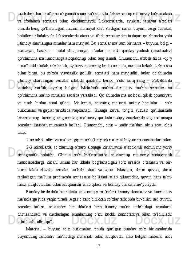 17tu z ilishi ni   h a r taraflama   o‘rganish   shuni   ko‘rsatadiki,   leksemaning   ma‘noviy   tarkibi   atash
va   ifodalash   semalari   bilan   cheklanmaydi.   Leksemalarda,   ayniqsa,   jamiyat   a‘zolari
orasida keng qo‘llanadigan, muhim   ahamiyat kasb etadigan   narsa, buyum, belgi, harakat,
holatlarni ifodalovchi leksemalarda atash   va ifoda semalaridan tashqari qo‘shimcha yoki
ijtimoiy shartlangan semalar ham mavjud. Bu   semalar ma‘lum   bir narsa   – buyum, belgi   –
xususiyat,   harakat   –   holat   shu   jamiyat   a‘zolari   orasida   qanday   yodosh   (assotsiativ)
qo‘shimcha ma‘lumotlarga aloqadorligi bilan bog‘lanadi.   Chunon c hi,  	
o‘ z b e k   ti l ida  	―qo‘ y
–  	
mo‘	‘ tadil   ifod a li  	so‘	z  bo‘	l ib,   u y   h a y von l a rining   bir   turini   a ta b , nomlab keladi. Lekin shu
bilan   birga,   bu   so‘zda   yuvoshlik   go‘llik,   semalari   ham   mavjudki,   bular   qo‘shimcha
ijtimoiy   shartlangan   semalar   sifatida   qaralishi   kerak.   Yoki   sariq   rang   –   o‘zbeklarda
xastalik,   zaiflik,   ayriliq   belgisi.   Metaforik   ma‘no   denotativ   ma‘no   semalari   va
qo‘shimcha ma‘no   semalari asosida yaratiladi. Qo‘shimcha ma‘no hosil qilish qonuniyati
va   usuli   birdan   amal   qiladi.   Ma‘lumki,   so‘zning   ma‘nosi   nutqiy   hosilalar   –   so‘z
birikmalari   va   gaplar   tarkibida   voqelanadi.   Shunga   ko‘ra,   to‘g‘ri   (uzual)   qo‘llanishda
leksemaning   bizning   ongimizdagi ma‘noviy   qurilishi   nutqiy   voqelanishidagi   ma‘nosiga
semalar   jihatidan   mutanosib   bo‘ladi.   Chunonchi,   oltin   –   nodir   ma‘dan,   oltin   soat,   oltin
uzuk.
1-misolida   oltin   va   ma‘dan   giponimik   (tur-jins)   material   buyum   munosabatlari   bilan
2-3   misollarda   so‘zlarning   o‘zaro   aloqaga   kirishuvchi   o‘zbek   tili   uchun   me‘yoriy
sintagmatik   holatdir.   Chunki   so‘z   birikmalarida   so‘zlarning   me‘yoriy   sintagmatik
munosabatlarga   kirishi   uchun   har   ikkala   bog‘lanadigan   so‘z   orasida   o‘xshash   va   bir-
birini   talab   etuvchi   semalar   bo‘lishi   shart   va   zarur.   Masalan,   shirin   qovun,   shirin
tatiladigan   ma‘lum   predmetda   mujassam   bo‘lishni   talab   qilganidek,   qovun   ham   ta‘m-
maza   aniqlovchilari   bilan   aniqlanishi talab qiladi   va   bunday   birikish me‘yoriydir.
Bunday   birikishda   har   ikkala   so‘z   nutqiy   ma‘nolari   lisoniy   denotativ   va   konnotativ
ma‘nolarga   juda   yaqin   turadi.   Agar   o‘zaro   birikkan   so‘zlar   tarkibida   bir-birini   rad   etuvchi
semalar   bo‘lsa,   so‘zlardan   har   ikkalasi   ham   lisoniy   ma‘no   tarkibidagi   semalarni
chetlashtiradi   va   chetlashgan   semalarning   o‘rni   kuchli   konnotatsiya   bilan   to‘ldiriladi:
oltin   bosh,   oltin   qo‘l.
Material   –   buyum   so‘z   birikmalari   tipida   qurilgan   bunday   so‘z   birikmalarida
buyumning   denotativ   ma‘nodagi   materiali   bilan   aniqlovchi   atab   kelgan   material   mos 