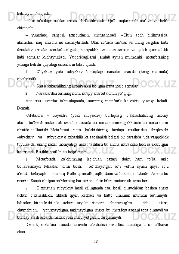 18kelmaydi.   Natijada―
oltin  	so‘	z ida g i   ma ‘ d a n  	semasi	 chetlashtiriladi.	 ―Qo‘ l   a niql a nmi	shi   ma ‘ d a nd a n   k e lib
c hiquvchi
–     y umshoq,     s a r g‘	
ish     a ttributl a rini     c h e tl a	shtir	adi.   ―Olti n     soc h     birikm a sida,
a ksinc h a ,     n a q    	
shu   ma‘no   kuchaytiriladi.   Oltin   so‘zida   ma‘dan   va   uning   belgilari   kabi
denotativ   semalar   chetlashtirilgach,   kamyoblik   denotativ   semasi   va   qadrli-qimmatlilik
kabi   semalar   kuchaytiriladi.   Yuqoridagilarni   jamlab   aytish   mumkinki,   metaforaning
yuzaga kelishi quyidagi unsurlarni talab   qiladi:
1. Obyektiv   yoki   subyektiv   borliqdagi   narsalar   orasida   (keng   ma‘noda)
o‘xshashlik.
2. Shu   o‘xshashlikning   lisoniy   aksi   bo‘lgan   mutanosib   semalar.
3. Narsalardan   birining   nomi   nutqiy   sharoit   uchun   yo‘qligi.
Ana   shu   unsurlar   ta‘minlaganda,   nomning   metaforik   ko‘chishi   yuzaga   keladi.
Demak,	
―Met	afora   	 –   	 obyektiv   	 (yoki   	 su	byektiv)   	 borli	qdagi   	 o‘	x
shashlikn ing      lison i y
a	
ksi       b o‘	lmi sh   mutanosib   semalar   asosida   bir   narsa   nomining   ikkinchi   bir   narsa   nomi
o‘rnida qo‘llanishi.   Met a fo r a ni      nom     	
ko‘c hishining      boshqa      usulla r idan      f a rqlo v c hi	
―
ob y e k t iv      va     	su	b y e ktiv o‘xshashlik   ka   asoslanish   belgisi   bir   qarashda   juda   yaqqoldek
tuyulsa-da,   uning   nazar   mohiyatiga nazar tashlash bu ancha murakkab hodisa ekanligini
ko‘rsatadi. Bu ikki omil bilan   belgilanadi.
1. Metaforada   ko‘chimning   ko‘chish   bazasi   doim   ham   to‘la,   aniq
bo‘lavermaydi.  	
Mas	a la n ,     oltin          bosh    ,          k	o‘ c h a y o t g a n     s o‘	z    	― olti n     a y n a n     q a y	si     s o‘	z	
o‘
rin d a    k e l a y a pti    –    no a niq. Balki qimmatli, aqlli, dono va hokazo so‘zlardir. Ammo bu
noaniq. Sanab o‘tilgan so‘zlarning   h a r   birida  	
― oltin   bil a n  m utanosib 	se ma   bo r .
2. O‘xshatish   subyektiv   hosil   qilinganda   esa,   hosil   qiluvchidan   boshqa   shaxs
uchun   o‘xshashlikni   tiklash   qiyin   kechadi   va   hatto   umuman   mumkin   bo‘lmaydi.
Masalan,  biron kishi  	
o‘ z i     u c hun    	su y ukli    	sh	a x	sni    	― c humchu g‘	im               d e b              a	tas	a ,
c humc h uqni       y otirm a y d i g a n, tanimaydigan   shaxs   bu   metafora asosini topa olmaydi va
bunday atash asosida mazax yoki   mehr yotganini   farqlamaydi.
Demak,   metafora   asosida   turuvchi   o‘xshatish   metafora   tabiatiga   ta‘sir   o‘tkazar
ekan. 