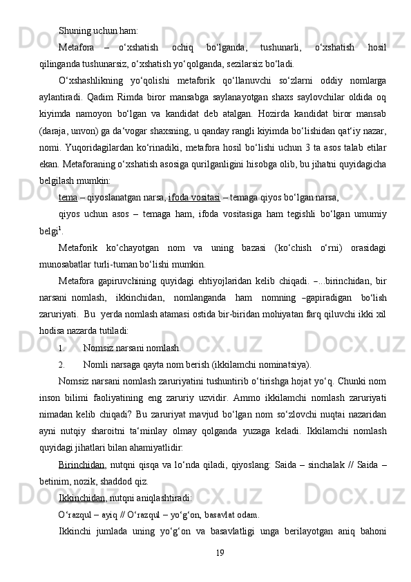 19Shuning   uchun   ham:
Metafora      –      o‘xshatish        ochiq        bo‘lganda,        tushunarli,        o‘xshatish        hosil
qilinganda   tushunarsiz,   o‘xshatish yo‘qolganda,   sezilarsiz   bo‘ladi.
O‘xshashlikning   yo‘qolishi   metaforik   qo‘llanuvchi   so‘zlarni   oddiy   nomlarga
aylantiradi.   Qadim   Rimda   biror   mansabga   saylanayotgan   shaxs   saylovchilar   oldida   oq
kiyimda   namoyon   bo‘lgan   va   kandidat   deb   atalgan.   Hozirda   kandidat   biror   mansab
(daraja, unvon) ga da‘vogar   shaxsning,   u   qanday   rangli   kiyimda   bo‘lishidan   qat‘iy   nazar,
nomi.   Yuqoridagilardan   ko‘rinadiki,  metafora  hosil   bo‘lishi   uchun  3  ta  asos   talab  etilar
ekan. Metaforaning o‘xshatish   asosiga   qurilganligini   hisobga   olib, bu jihatni quyidagicha
belgilash mumkin:
tema   –   qiyoslanatgan   narsa,   ifoda        vositasi      –   temaga   qiyos   bo‘lgan   narsa,
qiyos   uchun   asos   –   temaga   ham,   ifoda   vositasiga   ham   tegishli   bo‘lgan   umumiy
belgi 1
.
Metaforik   ko‘chayotgan   nom   va   uning   bazasi   (ko‘chish   o‘rni)   orasidagi
munosabatlar   turli-tuman   bo‘lishi   mumkin.Met	afo	ra gapiruv	chini	ng quyid	agi eht	iyojl	arid	an kelib	 chiqadi.	 ―
...birin c hidan,   bir
n a	
rsa ni   noml a	sh ,     ikkin c hida n ,     noml a n g a n d a     h a m     nomning  	― g a pir a d i g a n    	bo‘lish
z a ru r i y a t i .    B u    y e r d a nomlash   atamasi ostida   bir-biridan mohiyatan farq   qiluvchi ikki   xil
hodisa   nazarda   tutiladi:
1. Nomsiz   narsani nomlash.
2. Nomli   narsaga   qayta   nom   berish   (ikkilamchi   nominatsiya).
Nomsiz narsani nomlash zaruriyatini tushuntirib o‘tirishga hojat yo‘q. Chunki nom
inson   bilimi   faoliyatining   eng   zaruriy   uzvidir.   Ammo   ikkilamchi   nomlash   zaruriyati
nimadan   kelib   chiqadi?   Bu   zaruriyat   mavjud   bo‘lgan   nom   so‘zlovchi   nuqtai   nazaridan
ayni   nutqiy   sharoitni   ta‘minlay   olmay   qolganda   yuzaga   keladi.   Ikkilamchi   nomlash
quyidagi   jihatlari   bilan ahamiyatlidir:
Birinchidan ,   nutqni   qisqa   va   lo‘nda   qiladi,   qiyoslang:   Saida   –  sinchalak   //   Saida  –
betinim,   nozik, shaddod qiz.
Ikkinchidan ,   nutqni   aniqlashtiradi:	
O‘razqul	 – ayiq	 // O‘razqul	 – yo‘g‘on,	 basavlat	 odam.
Ikkinchi   jumlada   uning   yo‘g‘on   va   basavlatligi   unga   berilayotgan   aniq   bahoni 