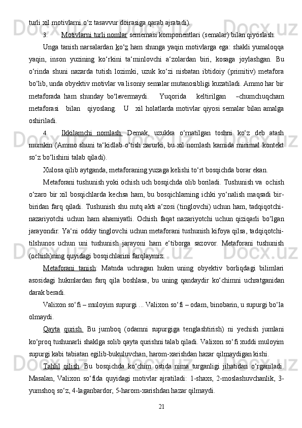 21turli xil motivlarni o‘z   tasavvur   doirasiga   qarab   ajratadi).
3. Motivlarni        turli nomlar      sememasi   komponentlari   (semalar)   bilan   qiyoslash.
Unga tanish narsalardan   k o‘ z   ham shunga yaqin motivlarga ega: shakli  yumaloqqa
yaqin,   inson   yuzining   ko‘rkini   ta‘minlovchi   a‘zolardan   biri,   kosaga   joylashgan.   Bu
o‘rinda   shuni   nazarda   tutish   lozimki,   uzuk   ko‘zi   nisbatan   ibtidoiy   (primitiv)   metafora
bo‘lib, unda obyektiv   motivlar va lisoniy semalar mutanosibligi kuzatiladi. Ammo har bir
metaforada   ham   shunday  bo‘l	a v e rm a y di.       Yuqo r i d a       k e ltiril g a n      	― c humch u q c h a m
met a f o r a	
si       bil a n      q i y osla n g .     	U       x i l holatlarda   motivlar   qiyosi   semalar   bilan amalga
oshiriladi.
4. Ikkilamchi              nomlash.      Demak,   uzukka   o‘rnatilgan   toshni   ko‘z   deb   atash
mumkin   (Ammo shuni ta‘kidlab o‘tish zarurki, bu xil nomlash kamida minimal kontekt
so‘z bo‘lishini   talab   qiladi).
Xulosa   qilib   aytganda,   metaforaning   yuzaga   kelishi   to‘rt   bosqichda   borar   ekan.
Metaforani   tushunish   yoki   ochish   uch   bosqichda   olib   boriladi.   Tushunish   va   ochish
o‘zaro   bir   xil   bosqichlarda   kechsa   ham,  bu   bosqichlarning  ichki   yo‘nalish   maqsadi   bir-
biridan   farq qiladi. Tushunish shu nutq akti a‘zosi (tinglovchi) uchun ham, tadqiqotchi-
nazariyotchi   uchun   ham   ahamiyatli.   Ochish   faqat   nazariyotchi   uchun   qiziqarli   bo‘lgan
jarayondir.   Ya‘ni   oddiy   tinglovchi uchun metaforani tushunish kifoya qilsa, tadqiqotchi-
tilshunos   uchun   uni   tushunish   jarayoni   ham   e‘tiborga   sazovor.   Metaforani   tushunish
(ochish)ning   quyidagi   bosqichlarini   farqlaymiz:
Metaforani   tanish :   Matnda   uchragan   hukm   uning   obyektiv   borliqdagi   bilimlari
asosidagi   hukmlardan   farq   qila   boshlasa,   bu   uning   qandaydir   ko‘chimni   uchratganidan
darak   beradi.
Valixon so‘fi – muloyim supurgi ... Valixon so‘fi – odam, binobarin, u supurgi bo‘la
olmaydi.
Qayta   qurish.   Bu   jumboq   (odamni   supurgiga   tenglashtirish)   ni   yechish   jumlani
ko‘proq   tushunarli shaklga solib qayta qurishni talab qiladi. Valixon so‘fi xuddi muloyim
supurgi kabi   tabiatan   egilib-bukuluvchan, harom-xarishdan hazar   qilmaydigan kishi.
Tahlil   qilish .   Bu   bosqichda   ko‘chim   ostida   nima   turganligi   jihatidan   o‘rganiladi.
Masalan,   Valixon   so‘fida   quyidagi   motivlar   ajratiladi:   1-shaxs,   2-moslashuvchanlik,   3-
yumshoq so‘z,   4-laganbardor,   5-harom-xarishdan hazar   qilmaydi. 