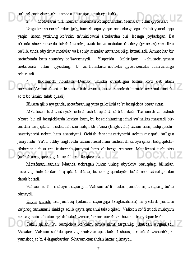 21turli xil motivlarni o‘z   tasavvur   doirasiga   qarab   ajratadi).
3. Motivlarni        turli nomlar      sememasi   komponentlari   (semalar)   bilan   qiyoslash.
Unga tanish narsalardan   k o‘ z   ham shunga yaqin motivlarga ega: shakli  yumaloqqa
yaqin,   inson   yuzining   ko‘rkini   ta‘minlovchi   a‘zolardan   biri,   kosaga   joylashgan.   Bu
o‘rinda   shuni   nazarda   tutish   lozimki,   uzuk   ko‘zi   nisbatan   ibtidoiy   (primitiv)   metafora
bo‘lib, unda obyektiv   motivlar va lisoniy semalar mutanosibligi kuzatiladi. Ammo har bir
metaforada   ham   shunday  bo‘l	a v e rm a y di.       Yuqo r i d a       k e ltiril g a n      	― c humch u q c h a m
met a f o r a	
si       bil a n      q i y osla n g .     	U       x i l holatlarda   motivlar   qiyosi   semalar   bilan amalga
oshiriladi.
4. Ikkilamchi              nomlash.      Demak,   uzukka   o‘rnatilgan   toshni   ko‘z   deb   atash
mumkin   (Ammo shuni ta‘kidlab o‘tish zarurki, bu xil nomlash kamida minimal kontekt
so‘z bo‘lishini   talab   qiladi).
Xulosa   qilib   aytganda,   metaforaning   yuzaga   kelishi   to‘rt   bosqichda   borar   ekan.
Metaforani   tushunish   yoki   ochish   uch   bosqichda   olib   boriladi.   Tushunish   va   ochish
o‘zaro   bir   xil   bosqichlarda   kechsa   ham,  bu   bosqichlarning  ichki   yo‘nalish   maqsadi   bir-
biridan   farq qiladi. Tushunish shu nutq akti a‘zosi (tinglovchi) uchun ham, tadqiqotchi-
nazariyotchi   uchun   ham   ahamiyatli.   Ochish   faqat   nazariyotchi   uchun   qiziqarli   bo‘lgan
jarayondir.   Ya‘ni   oddiy   tinglovchi uchun metaforani tushunish kifoya qilsa, tadqiqotchi-
tilshunos   uchun   uni   tushunish   jarayoni   ham   e‘tiborga   sazovor.   Metaforani   tushunish
(ochish)ning   quyidagi   bosqichlarini   farqlaymiz:
Metaforani   tanish :   Matnda   uchragan   hukm   uning   obyektiv   borliqdagi   bilimlari
asosidagi   hukmlardan   farq   qila   boshlasa,   bu   uning   qandaydir   ko‘chimni   uchratganidan
darak   beradi.
Valixon so‘fi – muloyim supurgi ... Valixon so‘fi – odam, binobarin, u supurgi bo‘la
olmaydi.
Qayta   qurish.   Bu   jumboq   (odamni   supurgiga   tenglashtirish)   ni   yechish   jumlani
ko‘proq   tushunarli shaklga solib qayta qurishni talab qiladi. Valixon so‘fi xuddi muloyim
supurgi kabi   tabiatan   egilib-bukuluvchan, harom-xarishdan hazar   qilmaydigan kishi.
Tahlil   qilish .   Bu   bosqichda   ko‘chim   ostida   nima   turganligi   jihatidan   o‘rganiladi.
Masalan,   Valixon   so‘fida   quyidagi   motivlar   ajratiladi:   1-shaxs,   2-moslashuvchanlik,   3-
yumshoq so‘z,   4-laganbardor,   5-harom-xarishdan hazar   qilmaydi.