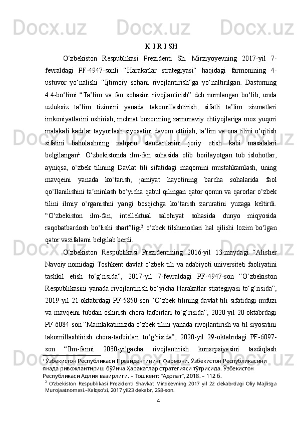 4K   I R I SH
O‘zbekiston   Respublikasi   Prezidenti   Sh.   Mirziyoyevning   2017-yil   7-
fevraldagi   PF-4947-sonli   “Harakatlar   strategiyasi“   haqidagi   farmonining   4-
ustuvor   yo‘nalishi   “Ijtimoiy   sohani   rivojlantirish”ga   yo‘naltirilgan.   Dasturning
4.4-bo‘limi   “Ta’lim   va   fan   sohasini   rivojlantirish”   deb   nomlangan   bo‘lib,   unda
uzluksiz   ta’lim   tizimini   yanada   takomillashtirish,   sifatli   ta’lim   xizmatlari
imkoniyatlarini  oshirish,  mehnat  bozorining zamonaviy  ehtiyojlariga mos  yuqori
malakali kadrlar tayyorlash siyosatini davom ettirish, ta’lim va ona tilini o‘qitish
sifatini   baholashning   xalqaro   standartlarini   joriy   etish   kabi   masalalari
belgilangan 1
.   O‘zbekistonda   ilm-fan   sohasida   olib   borilayotgan   tub   islohotlar,
ayniqsa,   o‘zbek   tilining   Davlat   tili   sifatidagi   maqomini   mustahkamlash,   uning
mavqeini   yanada   ko‘tarish,   jamiyat   hayotining   barcha   sohalarida   faol
qo‘llanilishini ta minlash bo‘yicha qabul qilingan qator qonun va qarorlar o‘zbekʼ
tilini   ilmiy   o‘rganishni   yangi   bosqichga   ko‘tarish   zaruratini   yuzaga   keltirdi.
“O‘zbekiston   ilm-fan,   intellektual   salohiyat   sohasida   dunyo   miqyosida
raqobatbardosh   bo‘lishi   shart”ligi 2
  o‘zbek   tilshunoslari   hal   qilishi   lozim   bo‘lgan
qator vazifalarni belgilab berdi. 
O‘zbekiston   Respublikasi   Prezidentining   2016-yil   13-maydagi   “Аlisher
Navoiy nomidagi Toshkent  davlat  o‘zbek tili va adabiyoti universiteti faoliyatini
tashkil   etish   to‘g‘risida”,   2017-yil   7-fevraldagi   PF-4947-son   “O‘zbekiston
Respublikasini  yanada rivojlantirish bo‘yicha Harakatlar strategiyasi to‘g‘risida”,
2019-yil  21-oktabrdagi  PF-5850-son “O‘zbek tilining davlat  tili  sifatidagi  nufuzi
va mavqeini  tubdan oshirish chora-tadbirlari  to‘g‘risida”, 2020-yil 20-oktabrdagi
PF-6084-son “Mamlakatimizda o‘zbek tilini yanada rivojlantirish va til siyosatini
takomillashtirish   chora-tadbirlari   to‘g‘risida”,   2020-yil   29-oktabrdagi   PF-6097-
son   “Ilm-fanni   2030-yilgacha   rivojlantirish   konsepsiyasini   tasdiqlash
1
 Ўзбекистон Республикаси Президентининг Фармони. Ўзбекистон Республикасини 
янада ривожлантириш бўйича Ҳаракатлар стратегияси тўғрисида. Ўзбекистон 
Республикаси Адлия вазирлиги. – Тошкент: “Адолат”, 2018. – 112 б.
2
  Oʼzbekiston   Respublikasi   Prezidenti   Shavkat   Mirziѐevning   2017   yil   22   dekabrdagi   Oliy   Majlisga
Murojaatnomasi.–Xalqsoʼzi, 2017 yil23 dekabr, 258-son.