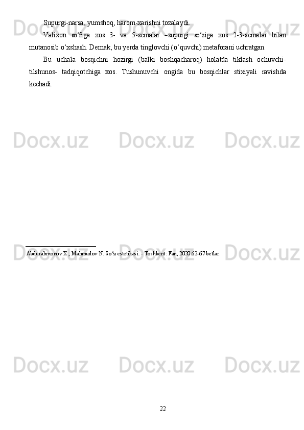 22Supurgi-narsa,   yumshoq,   harom-xarishni   tozalaydi.Va
li x on  	so‘	f i g a   x	os   3-   v a   5 -	se mal a r  	―sup	urgi  	so‘	z i g a   x	os   2 - 3 -	se mal a r   bil a n
mut a nosib o‘xshash.   Demak,   bu yerda   tinglovchi   (o‘quvchi)   metaforani   uchratgan.
Bu   uchala   bosqichni   hozirgi   (balki   boshqacharoq)   holatda   tiklash   ochuvchi-
tilshunos-   tadqiqotchiga   xos.   Tushunuvchi   ongida   bu   bosqichlar   stixiyali   ravishda
kechadi.
_________________________ 
      Abdurahmonov   X.,   Mahmudov N.   So‘z   estetikasi. -   Toshkent:   Fan,  2020 .62-67 betlar. 