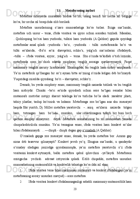 231.3. Metaforaning   turlari
Metafora   nihoyatda   murakkab   hodisa   bo‘lib,   uning   tasnifi   bir   necha   xil   belgiga
ko‘ra, bir   necha   xil   bosqichda   olib boriladi.
Metafora   unsurlarining   o‘zaro   munosabatiga   ko‘ra   turlari.   Bizga   ma‘lumki,
metafora   uch   unsur   –   tema,   ifoda   vositasi   va   qiyos   uchun   asosdan   tuziladi.   Masalan,
...Qishloqning   bo‘risi   ham   yuzboshi ,   tul k	isi   ham   y	uzboshi	 (A .	Qa hho r )   g a pida   q u y i d a g i
met a for a lar   a m a l   qil a di:  	
― y u z boshi   -  	bo‘	r i,    	― y u z boshi     -     tu l k i     met a fo r a sida    	bo‘ ri     va
tulki    	
so‘	z la r id a ,    	― B	o‘ ri    	so‘	z i     shav qa	tsi z ,   o c	hko‘z ,     y	ulg‘i	c h     ma ‘ n o la r ini     ifod a l a y di,	
―
tulk i     –     ifoda   vosi	tasi ,   a y y o r ,     y	ulg‘i	c h     –     tem a .    	S hu o‘rinda ta‘kidlab o‘tish lozimki,
metaforada   nom   ko‘chish   odatda   miqdoran   tenglik   asosiga   qurilavermaydi.   Faqat
mazmuniy   tenglik   zaruriy   hisoblanadi.   Shuningdek,   bu   tenglik   ham   nisbiy   aniqlanadi.
Ya‘ni   metaforik   qo‘llangan   bir   so‘z   aynan   bitta   so‘zning   o‘rnida   kelgan   deb   bo‘lmaydi.
Yuqoridagi   misolda   qiyoslang:   bo‘ri   – shavqatsiz,   ochko‘z...
Demak,  bu yerda  miqdoriy emas,   mazmuniy tenglik  nazarda tutiladi   va bu  tenglik
ham   nisb i y dir.   Chunki  	
―bo‘	r i  	so‘	z ida   q i y	oslash   u c hun   a	sos  	bo‘lg	a n  	se mal a r   bil a n
mut a nosib   motivl a r   nutqiy   sharoit   talabiga   ko‘ra   turlicha   bo‘la   oladi:   xarakter   jihati,
tabiiy   jihatlar,   tashqi   ko‘rinish   va   hokazo.   Metaforaga   xos   bo‘lgan   ana   shu   xususiyat
haqida fikr yuritib, Dj. Miller metafora   y ar a tuvchi     	
― ... a niq     	so‘	z la r ni      n a z a rda      tutg a n
h a m,      tutmag a n      h a m      b o‘	
lishi       mumkin,      ular  ishlatilmagani   tufayli   biz   buni   hech
qachon   aniqlay   olmaymiz...   deydi.   Metafora   unsurlarining   bu   xil   munosabati   yanada
chuqurlashtirilishi   mumkin.   Ya‘ni   temagina   emas,   ifoda   vositasi   ham   konkret   so‘zlar
bilan   ifodalanmaydi:   …―chiqdi   -   chiqdi   degan   gap   o‘rmaladi        (A.Qahhor).
O‘rmalash   gapga   xos   xususiyat   emas,   demak,   bu   yerda   metafora   bor.   Ammo   gap
nima   deb   tasavvur   qilinayapti?   Konkret   javob   yo‘q.   Shugina   ma‘lumki,   u   qandaydir
o‘rmalay   oladigan   jonzodga   qiyoslanmoqda,   ya‘ni   metafora   yaratuvchi   o‘z   ifoda
vositasini   konkret   a y tm a y d i ,     b a lki     met a fora     q a bul     qiluv c hini    	
― y	o‘ l l a y d i .    	M e ta f o r a ni
o x iri g a c ha     y e c hish     a d r e	
sa t   ixtiyorida   qoladi.   Kelib   chiqadiki,   metafora   unsurlari
munosabatining mutanosiblik va konkterlik   tabiatiga   ko‘ra   ikki   xil   ekan:
1. Ifoda   vositasi   tema   bilan   mazmunan   mutanosib   va   konkret   ifodalangan   (ya‘ni
metaforaning   asosiy   unsurlari mavjud)   – asos metafora.
2. Ifoda vositasi konkret ifodalanmaganligi sababli mazmuniy mutanosiblik ham 