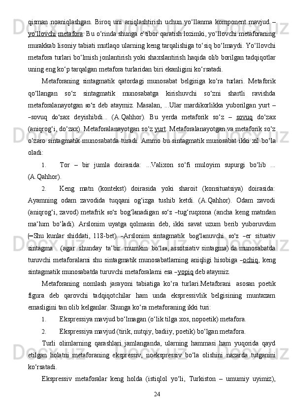 24qisman   noaniqlashgan.   Biroq   uni   aniqlashtirish   uchun   yo‘llanma   komponent   mavjud   –
yo‘llovchi   metafora . Bu o‘rinda shunga e‘tibor qaratish lozimki, yo‘llovchi metaforaning
murakkab lisoniy   tabiati   mutlaqo   ularning   keng   tarqalishiga   to‘siq   bo‘lmaydi.   Yo‘llovchi
metafora   turlari   bo‘lmish   jonlantirish   yoki   shaxslantirish   haqida   olib   borilgan   tadqiqotlar
uning   eng   ko‘p   tarqalgan   metafora   turlaridan   biri ekanligini ko‘rsatadi.
Metaforaning   sintagmatik   qatordagi   munosabat   belgisiga   ko‘ra   turlari.   Metaforik
qo‘llangan   so‘z   sintagmatik   munosabatga   kirishuvchi   so‘zni   shartli   ravishda
metaforalanayotgan  so‘	z   d e b   a t a y mi z .  	Mas	a lan,   ...	Ul	ar   ma r dikorlikka   y ubori l g a n   y u r t   –	
―sovuq	 do‘z
a x   d e y	ishi bd i ...   (A.Qahhor).   Bu   yerda   metaforik   so‘z   –   sovuq   do‘zax
(aniqrog‘i, do‘zax). Metaforalanayotgan   so‘z  yurt . Metaforalanayotgan va metaforik so‘z
o‘zaro sintagmatik munosabatda turadi. Ammo   bu   sintagmatik munosabat ikki   xil bo‘la
oladi:
1. Tor   –   bir   jumla   doirasida:   ...Valixon   so‘fi   muloyim   supurgi   bo‘lib   ...
(A.Qahhor).
2. Keng   matn   (kontekst)   doirasida   yoki   sharoit   (konsituatsiya)   doirasida:
Ayamning   odam   zavodida   tuqqani   og‘izga   tushib   ketdi.   (A.Qahhor).   Odam   zavodi
(aniqrog‘i,  zavod)   metafrik  	
so‘	z   bo g‘	la n a d i g a n  	so‘	z  	― tu g‘ ruq x on a   ( a n c ha   k e ng   matn d a n
ma ‘ lum   b o‘	
la d i ).  	Arsloni m   u y a t g a   qolm a	sin   d e b,   ikki  	sa v a t   u z um   b e rib   y ubor u vdim	
(―	S
hu   kunl a r   shidd a t i ,   11 8 - b e t).  	―Arsloni m	 sint a g matik   	bog‘l	a nuv c h i    	so‘	z    	―er    	sit u a tiv	
sin
t a g m a      ( a g a r    shund a y    t a ‘bir    mumkin   	bo‘ls	a , assotsiativ sintagma) da munosabatda
turuvchi metaforalarni shu sintagmatik munosabatlarning  	
aniqli	gi hisobi	ga ― o        c   hi    q        ,   k e ng	
sint
a g matik   munos a b a tda   turuv c hi   met a f or a la r ni   e	sa  	― y   opi    q          d e b ataymiz.
Metaforaning   nomlash   jarayoni   tabiatiga   ko‘ra   turlari.Metaforani   asosan   poetik
figura   deb   qarovchi   tadqiqotchilar   ham   unda   ekspressivlik   belgisining   muntazam
emasligini tan olib   kelganlar.   Shunga   ko‘ra   metaforaning   ikki turi:
1. Ekspressiya   mavjud   bo‘lmagan   (o‘lik   tilga   xos,   nopoetik)   metafora.
2. Ekspressiya   mavjud   (tirik,   nutqiy,   badiiy,   poetik)   bo‘lgan   metafora.
Turli   olimlarning   qarashlari   jamlanganda,   ularning   hammasi   ham   yuqorida   qayd
etilgan   holatni   metaforaning   ekspressiv,   noekspressiv   bo‘la   olishini   nazarda   tutganini
ko‘rsatadi.
Ekspressiv   metaforalar   keng   holda   (istiqlol   yo‘li,   Turkiston   –   umumiy   uyimiz), 