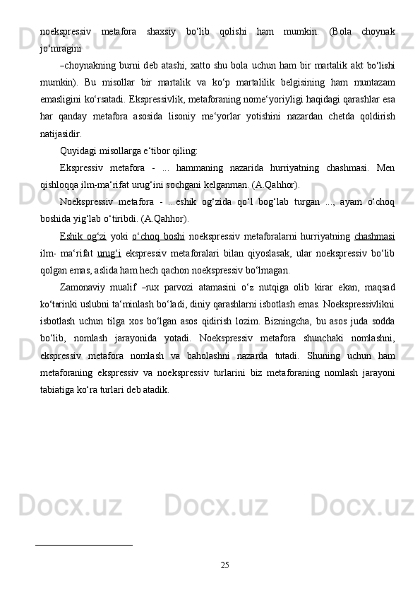 25noekspressiv   metafora   shaxsiy   bo‘lib   qolishi   ham   mumkin.   (Bola   choynak
jo‘mragini―
c h o y n a kni n g b u rni   d e b   a tashi,   x a tto  	shu   bola   u c hun   h a m   bir   ma r talik   a kt  	bo‘lishi
mumkin).   Bu   misollar   bir   martalik   va   ko‘p   martalilik   belgisining   ham   muntazam
emasligini   ko‘rsatadi.   Ekspressivlik, metaforaning nome‘yoriyligi haqidagi qarashlar   esa
har   qanday   metafora   asosida   lisoniy   me‘yorlar   yotishini   nazardan   chetda   qoldirish
natijasidir.
Quyidagi   misollarga e‘tibor   qiling:
Ekspressiv   metafora   -   ...   hammaning   nazarida   hurriyatning   chashmasi.   Men
qishloqqa   ilm-ma‘rifat   urug‘ini   sochgani kelganman. (A.Qahhor).
Noekspressiv   metafora   -   ...eshik   og‘zida   qo‘l   bog‘lab   turgan   ...,   ayam   o‘choq
boshida   yig‘lab   o‘tiribdi.   (A.Qahhor).
Eshik   og‘zi   yoki   o‘choq   boshi   noekspressiv   metaforalarni   hurriyatning   chashmasi
ilm-   ma‘rifat   urug‘i   ekspressiv   metaforalari   bilan   qiyoslasak,   ular   noekspressiv   bo‘lib
qolgan emas,   aslida   ham   hech qachon   noekspressiv   bo‘lmagan.
Z a mo n a v i y   mualif  	
―rux	 parvozi   a tam a	sini   o‘	z   nutqi g a   olib   kir a r   e k a n,   ma q	sa d	
ko‘t	a
rinki uslubni ta‘minlash bo‘ladi, diniy qarashlarni isbotlash emas. Noekspressivlikni
isbotlash   uchun   tilga   xos   bo‘lgan   asos   qidirish   lozim.   Bizningcha,   bu   asos   juda   sodda
bo‘lib,   nomlash   jarayonida   yotadi.   Noekspressiv   metafora   shunchaki   nomlashni,
ekspressiv   metafora   nomlash   va   baholashni   nazarda   tutadi.   Shuning   uchun   ham
metaforaning   ekspressiv   va   noekspressiv   turlarini   biz   metaforaning   nomlash   jarayoni
tabiatiga   ko‘ra   turlari   deb   atadik.
_________________________  