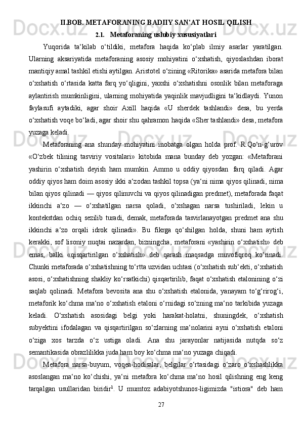 27II.BOB. METAFORANING BADIIY SAN'AT HOSIL QILISH
2.1. Metaforaning   uslubiy   xususiyatlari
Yuqorida   ta‘kilab   o‘tildiki,   metafora   haqida   ko‘plab   ilmiy   asarlar   yaratilgan.
Ularning   aksariyatida   metaforaning   asosiy   mohiyatini   o‘xshatish,   qiyoslashdan   iborat
mantiqiy   amal   tashkil etishi aytilgan. Aristotel o‘zining «Ritorika» asarida metafora bilan
o‘xshatish   o‘rtasida   katta   farq   yo‘qligini,   yaxshi   o‘xshatishni   osonlik   bilan   metaforaga
aylantirish  mumkinligini,   ularning  mohiyatida yaqinlik  mavjudligini   ta‘kidlaydi.  Yunon
faylasufi   aytadiki,   agar   shoir   Axill   haqida   «U   sherdek   tashlandi»   desa,   bu   yerda
o‘xshatish voqe bo‘ladi, agar shoir shu qahramon   haqida   «Sher tashlandi»   desa,   metafora
yuzaga   keladi.
Metaforaning   ana   shunday   mohiyatini   inobatga   olgan   holda   prof.   R.Qo‘n-g‘urov
«O‘zbek   tilining   tasviriy   vositalari»   kitobida   mana   bunday   deb   yozgan:   «Metaforani
yashirin   o‘xshatish   deyish   ham   mumkin.   Ammo   u   oddiy   qiyosdan   farq   qiladi.   Agar
oddiy qiyos ham doim asosiy   ikki   a‘zodan   tashkil   topsa   (ya‘ni   nima   qiyos   qilinadi,   nima
bilan   qiyos   qilinadi   —   qiyos   qilinuvchi va qiyos qilinadigan predmet), metaforada faqat
ikkinchi   a‘zo   —   o‘xshatilgan   narsa   qoladi,   o‘xshagan   narsa   tushiriladi,   lekin   u
kontekstdan   ochiq   sezilib   turadi,   demak,   metaforada   tasvirlanayotgan   predmet   ana   shu
ikkinchi   a‘zo   orqali   idrok   qilinadi».   Bu   fikrga   qo‘shilgan   holda,   shuni   ham   aytish
kerakki,   sof   lisoniy   nuqtai   nazardan,   bizningcha,   metaforani   «yashirin   o‘xshatish»   deb
emas,   balki   «qisqartirilgan   o‘xshatish»   deb   qarash   maqsadga   muvofiqroq   ko‘rinadi.
Chunki   metaforada   o‘xshatishning   to‘rtta   uzvidan   uchtasi   (o‘xshatish   sub‘ekti,   o‘xshatish
asosi, o‘xshatishning shakliy ko‘rsatkichi) qisqartirilib, faqat o‘xshatish etalonining   o‘zi
saqlab   qolinadi.   Metafora   bevosita   ana   shu   o‘xshatish   etalonida,   yanayam   to‘g‘rirog‘i,
metaforik ko‘chma ma‘no o‘xshatish  etaloni  o‘rnidagi  so‘zning ma‘no tarkibida yuzaga
keladi.   O‘xshatish   asosidagi   belgi   yoki   harakat-holatni,   shuningdek,   o‘xshatish
subyektini   ifodalagan   va   qisqartirilgan   so‘zlarning   ma‘nolarini   ayni   o‘xshatish   etaloni
o‘ziga   xos   tarzda   o‘z   ustiga   oladi.   Ana   shu   jarayonlar   natijasida   nutqda   so‘z
semantikasida obrazlilikka juda ham boy ko‘chma   ma‘no   yuzaga   chiqadi.
Metafora   narsa-buyum,   voqea-hodisalar,   belgilar   o‘rtasidagi   o‘zaro   o‘xshashlikka
asoslangan   ma‘no   ko‘chishi,   ya‘ni   metafora   ko‘chma   ma‘no   hosil   qilishning   eng   keng
tarqalgan   usullaridan   biridir 1
.   U   mumtoz   adabiyotshunos-ligimizda   "istiora"   deb   ham 