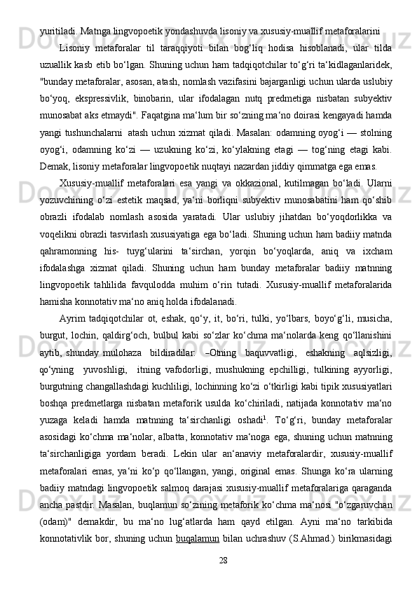 28yuritiladi. Matnga   lingvopoetik   yondashuvda   lisoniy   va   xususiy-muallif   metaforalarini  
Lisoniy   metaforalar   til   taraqqiyoti   bilan   bog‘liq   hodisa   hisoblanadi,   ular   tilda
uzuallik kasb etib   bo‘lgan. Shuning uchun   ham tadqiqotchilar to‘g‘ri ta‘kidlaganlaridek,
"bunday metaforalar,   asosan,   atash,   nomlash   vazifasini   bajarganligi   uchun   ularda   uslubiy
bo‘yoq,   ekspressivlik,   binobarin,   ular   ifodalagan   nutq   predmetiga   nisbatan   subyektiv
munosabat   aks   etmaydi".   Faqatgina   ma‘lum   bir   so‘zning ma‘no   doirasi   kengayadi   hamda
yangi   tushunchalarni   atash   uchun xizmat qiladi. Masalan:  odamning oyog‘i — stolning
oyog‘i,   odamning   ko‘zi   —   uzukning   ko‘zi,   ko‘ylakning   etagi   —   tog‘ning   etagi   kabi.
Demak, lisoniy metaforalar lingvopoetik nuqtayi   nazardan   jiddiy   qimmatga   ega   emas.
Xususiy-muallif   metaforalari   esa   yangi   va   okkazional,   kutilmagan   bo‘ladi.   Ularni
yozuvchining   o‘zi   estetik   maqsad,   ya‘ni   borliqni   subyektiv   munosabatini   ham   qo‘shib
obrazli   ifodalab   nomlash   asosida   yaratadi.   Ular   uslubiy   jihatdan   bo‘yoqdorlikka   va
voqelikni obrazli   tasvirlash   xususiyatiga   ega   bo‘ladi.   Shuning   uchun   ham   badiiy   matnda
qahramonning   his-   tuyg‘ularini   ta‘sirchan,   yorqin   bo‘yoqlarda,   aniq   va   ixcham
ifodalashga   xizmat   qiladi.   Shuning   uchun   ham   bunday   metaforalar   badiiy   matnning
lingvopoetik   tahlilida   favqulodda   muhim   o‘rin   tutadi.   Xususiy-muallif   metaforalarida
hamisha   konnotativ   ma‘no   aniq   holda   ifodalanadi.
Ayrim   tadqiqotchilar   ot,   eshak,   qo‘y,   it,   bo‘ri,   tulki,   yo‘lbars,   boyo‘g‘li,   musicha,
burgut,   lochin,   qaldirg‘och,   bulbul   kabi   so‘zlar   ko‘chma   ma‘nolarda   keng   qo‘llanishini
aytib,   shunday   muloh a z a     bildir a dil a r:    ― Otnin g     b a quv v a tli g i,     es h a kning     a qlsi z li g i,	
qo‘
y n i ng     y uvoshl i g i,     itning   vafodorligi,   mushukning   epchilligi,   tulkining   ayyorligi,
burgutning changallashdagi kuchliligi,   lochinning   ko‘zi   o‘tkirligi   kabi   tipik   xususiyatlari
boshqa   predmetlarga   nisbatan   metaforik   usulda   ko‘chiriladi,   natijada   konnotativ   ma‘no
yuzaga   keladi   hamda   matnning   ta‘sirchanligi   oshadi 1
.   To‘g‘ri,   bunday   metaforalar
asosidagi  ko‘chma ma‘nolar, albatta, konnotativ ma‘noga   ega,   shuning   uchun   matnning
ta‘sirchanligiga   yordam   beradi.   Lekin   ular   an‘anaviy   metaforalardir,   xususiy-muallif
metaforalari   emas,   ya‘ni   ko‘p   qo‘llangan,   yangi,   original   emas.   Shunga   ko‘ra   ularning
badiiy   matndagi   lingvopoetik   salmoq   darajasi   xususiy-muallif   metaforalariga   qaraganda
ancha   pastdir.   Masalan,   buqlamun   so‘zining   metaforik   ko‘chma   ma‘nosi  "o‘zgaruvchan
(odam)"   demakdir,   bu   ma‘no   lug‘atlarda   ham   qayd   etilgan.   Ayni   ma‘no   tarkibida
konnotativlik   bor,   shuning   uchun   buqalamun   bilan   uchrashuv   (S.Ahmad.)   birikmasidagi 