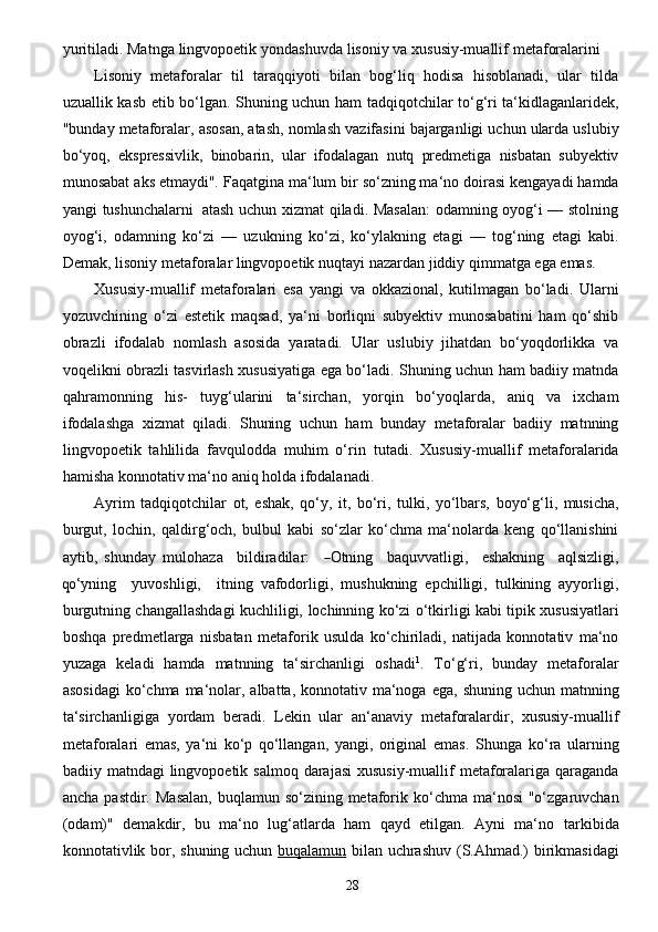 28yuritiladi. Matnga   lingvopoetik   yondashuvda   lisoniy   va   xususiy-muallif   metaforalarini  
Lisoniy   metaforalar   til   taraqqiyoti   bilan   bog‘liq   hodisa   hisoblanadi,   ular   tilda
uzuallik kasb etib   bo‘lgan. Shuning uchun   ham tadqiqotchilar to‘g‘ri ta‘kidlaganlaridek,
"bunday metaforalar,   asosan,   atash,   nomlash   vazifasini   bajarganligi   uchun   ularda   uslubiy
bo‘yoq,   ekspressivlik,   binobarin,   ular   ifodalagan   nutq   predmetiga   nisbatan   subyektiv
munosabat   aks   etmaydi".   Faqatgina   ma‘lum   bir   so‘zning ma‘no   doirasi   kengayadi   hamda
yangi   tushunchalarni   atash   uchun xizmat qiladi. Masalan:  odamning oyog‘i — stolning
oyog‘i,   odamning   ko‘zi   —   uzukning   ko‘zi,   ko‘ylakning   etagi   —   tog‘ning   etagi   kabi.
Demak, lisoniy metaforalar lingvopoetik nuqtayi   nazardan   jiddiy   qimmatga   ega   emas.
Xususiy-muallif   metaforalari   esa   yangi   va   okkazional,   kutilmagan   bo‘ladi.   Ularni
yozuvchining   o‘zi   estetik   maqsad,   ya‘ni   borliqni   subyektiv   munosabatini   ham   qo‘shib
obrazli   ifodalab   nomlash   asosida   yaratadi.   Ular   uslubiy   jihatdan   bo‘yoqdorlikka   va
voqelikni obrazli   tasvirlash   xususiyatiga   ega   bo‘ladi.   Shuning   uchun   ham   badiiy   matnda
qahramonning   his-   tuyg‘ularini   ta‘sirchan,   yorqin   bo‘yoqlarda,   aniq   va   ixcham
ifodalashga   xizmat   qiladi.   Shuning   uchun   ham   bunday   metaforalar   badiiy   matnning
lingvopoetik   tahlilida   favqulodda   muhim   o‘rin   tutadi.   Xususiy-muallif   metaforalarida
hamisha   konnotativ   ma‘no   aniq   holda   ifodalanadi.
Ayrim   tadqiqotchilar   ot,   eshak,   qo‘y,   it,   bo‘ri,   tulki,   yo‘lbars,   boyo‘g‘li,   musicha,
burgut,   lochin,   qaldirg‘och,   bulbul   kabi   so‘zlar   ko‘chma   ma‘nolarda   keng   qo‘llanishini
aytib,   shunday   muloh a z a     bildir a dil a r:    ― Otnin g     b a quv v a tli g i,     es h a kning     a qlsi z li g i,	
qo‘
y n i ng     y uvoshl i g i,     itning   vafodorligi,   mushukning   epchilligi,   tulkining   ayyorligi,
burgutning changallashdagi kuchliligi,   lochinning   ko‘zi   o‘tkirligi   kabi   tipik   xususiyatlari
boshqa   predmetlarga   nisbatan   metaforik   usulda   ko‘chiriladi,   natijada   konnotativ   ma‘no
yuzaga   keladi   hamda   matnning   ta‘sirchanligi   oshadi 1
.   To‘g‘ri,   bunday   metaforalar
asosidagi  ko‘chma ma‘nolar, albatta, konnotativ ma‘noga   ega,   shuning   uchun   matnning
ta‘sirchanligiga   yordam   beradi.   Lekin   ular   an‘anaviy   metaforalardir,   xususiy-muallif
metaforalari   emas,   ya‘ni   ko‘p   qo‘llangan,   yangi,   original   emas.   Shunga   ko‘ra   ularning
badiiy   matndagi   lingvopoetik   salmoq   darajasi   xususiy-muallif   metaforalariga   qaraganda
ancha   pastdir.   Masalan,   buqlamun   so‘zining   metaforik   ko‘chma   ma‘nosi  "o‘zgaruvchan
(odam)"   demakdir,   bu   ma‘no   lug‘atlarda   ham   qayd   etilgan.   Ayni   ma‘no   tarkibida
konnotativlik   bor,   shuning   uchun   buqalamun   bilan   uchrashuv   (S.Ahmad.)   birikmasidagi