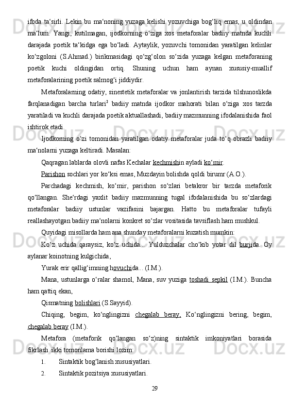 29ifoda   ta‘sirli.   Lekin   bu   ma‘noning   yuzaga   kelishi   yozuvchiga   bog‘liq   emas,   u   oldindan
ma‘lum.   Yangi,   kutilmagan,   ijodkorning   o‘ziga   xos   metaforalar   badiiy   matnda   kuchli
darajada   poetik   ta‘kidga   ega   bo‘ladi.   Aytaylik,   yozuvchi   tomonidan   yaratilgan   kelinlar
ko‘zgoloni   (S.Ahmad.)   birikmasidagi   qo‘zg‘olon   so‘zida   yuzaga   kelgan   metaforaning
poetik   kuchi   oldingidan   ortiq.   Shuning   uchun   ham   aynan   xususiy-muallif
metaforalarining   poetik   salmog‘i   jiddiydir.
Metaforalarning   odatiy,   sinestetik   metaforalar   va   jonlantirish   tarzida   tilshunoslikda
farqlanadigan   barcha   turlari 2
  badiiy   matnda   ijodkor   mahorati   bilan   o‘ziga   xos   tarzda
yaratiladi   va   kuchli   darajada   poetik aktuallashadi,   badiiy   mazmunning   ifodalanishida   faol
ishtirok etadi.
Ijodkorning   o‘zi   tomonidan   yaratilgan   odatiy   metaforalar   juda   to‘q   obrazli   badiiy
ma‘nolarni   yuzaga   keltiradi. Masalan:
Qaqragan lablarda olovli nafas   Kechalar   kechmish in   ayladi   ko‘mir .
Parishon  sochlari yor ko‘ksi emas,   Muzdayin   bolishda   qoldi   birumr   (A.O.).
Parchadagi   kechmish,   ko‘mir,   parishon   so‘zlari   betakror   bir   tarzda   metaforik
qo‘llangan.   She‘rdagi   yaxlit   badiiy   mazmunning   tugal   ifodalanishida   bu   so‘zlardagi
metaforalar   badiiy   ustunlar   vazifasini   bajargan.   Hatto   bu   metaforalar   tufayli
reallashayotgan   badiiy ma‘nolarni   konkret   so‘zlar   vositasida   tavsiflash   ham mushkul.
Quyidagi   misollarda   ham   ana   shunday   metaforalarni   kuzatish   mumkin:
Ko‘z   uchida   qaraysiz,   ko‘z   uchida...   Yulduzchalar   cho‘kib   yotar   dil   burji da.   Oy
aylanar koinotning kulgichida,
Yurak   erir   qallig‘imning   h ovuchi da...   (I.M.).
Mana,   ustunlarga   o‘ralar   shamol,   Mana,   suv   yuziga   toshadi   sepkil   (I.M.).   Buncha
ham   qattiq   ekan,
Qismatning   bolishlari   (S.Sayyid).
Chiqing,   begim,   ko‘nglingizni   chegalab   beray,   Ko‘nglingizni   bering,   begim,
chegalab        beray      (I.M.).
Metafora   (metaforik   qo‘langan   so‘z)ning   sintaktik   imkoniyatlari   borasida
fikrlash   ikki   tomonlama   borishi lozim:
1. Sintaktik   bog‘lanish   xususiyatlari.
2. Sintaktik   pozitsiya   xususiyatlari. 