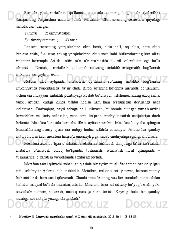 30Birinchi   jihat   metaforik   qo‘llanish   natijasida   so‘zning   bog‘lanishi   (valentlik)
darajasining  o‘ z g a rishini   n a z a r d a   tut a d i .  	Mas	a la n ,  	―Olti n  	so‘	z ining  	se mem a	si   q u y id a g i	
se
mal a rd a n tu z ilg a n:
1)   metal; 2)   qimmatbaho;
3) ijtimoiy   qimmatli; 4)   sariq.
Ikkinchi   semaning   yorqinlashuvi   oltin   bosh,   oltin   qo‘l,   oq   oltin,   qora   oltin
birikmalarida,   3-4   semalarning   yorqinlashuvi   oltin   soch   kabi   birikmalarning   kira   olish
imkonini bermoqda.  	
Aslid a    	― oltin    	so‘	z i    	o‘ z     ma ‘ nosida     bu     x il     v a lentlikka     e g a     b o‘	la
olm a	
s d i .    	De ma k ,     met a fo r ik   qo‘llanish   so‘zning   sintaktik-sintagmatik   bog‘lanish
imkonini   kengaytirar   ekan.
Xulosa   qilib   aytganda,   metaforik   qo‘llanish   so‘zning   sintaktik   bog‘lanish
imkoniyatiga   (valentligiga)   ta‘sir   etadi.   Biroq   so‘zning   ko‘chma   ma‘noda   qo‘llanilishi
uchun uni muayyan   sintaktik pozitsiyaga xoslab bo‘lmaydi. Tilshunoslikning uzoq asrlik
tarixi,   aftidan,   endigi   kunda   ushbu   hodisa   ham   kam   o‘rganilgan   deyilishga   asos
qoldirmadi.   Darhaqiqat,   qaysi   sohaga   qo‘l   urilmasin,   bu   borada   qilingan   yuzlab   arzirli
kuzatishlar   va   ilmiy   xulosalar,   yana   ham   ko‘proq   amaliy   kuzatish   natijalariga   duch
kelamiz.   Metafora   borasida   ham   shu   fikrni   aytish   mumkin.   Metafora   bo‘yicha   qilingan
kuzatishlarning   asosiy   qismi   uni   nutqiy   hodisa   sifatida   baholaydi.   Ammo   har   qanday
nutqiy hodisa kabi metafora ham o‘z umumiyligiga, sabab-mohiyatiga egaligi   shubhasiz.
Metafora   asos   bo‘lgan   o‘xshatish   metaforani   tushunish   darajasiga   ta‘sir   ko‘rsatadi:
metafora   o‘xshatish   ochiq   bo‘lganda,   tushunarli,   o‘xshatish   hosil   qilinganda   –
tushunarsiz,   o‘xshatish   yo‘qolganda   sezilarsiz bo‘ladi.
Metafora amal qiluvchi sohani aniqlashda biz ayrim mualliflar tomonidan qo‘yilgan
turli   uslubiy   to‘siqlarni   olib   tashladik.   Metafora,   usluban   qat‘iy   nazar,   hamma   nutqiy
ko‘rinishlarda   ham   amal   qilaveradi.   Chunki   metaforaning   vazifasi   nomlash,   nomlashdan
turlicha   maqsad   bo‘lishi mumkin, albatta. Masalan, biror xil uslubiy bo‘yoq berish, yoki
shunchaki   nomsiz,   notanish,   noaniq   narsaga   nom   berish.   Keyingi   holat   har   qanday
uslubga xos nutqda yuzaga chiqa   oladi. 6
6
            Mirtojiev   M.   Lingvistik   metaforalar   tasnifi.   //   O‘zbek   tili   va   adabi	
е^ti.   2018. №   4. –   B. 33-37.