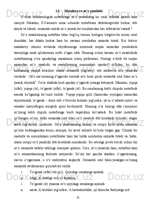 312.2. Metafora   va   so‘z   yasalishi
O‘zbek   tilshunosligida   metaforaga   so‘z   yasashning   bir   usuli   sifatida   qarash   ham
mavjud.   Masalan,   S.Usmonov   nima   uchundir   metaforani   ekstralingvistik   hodisa,   deb
ataydi va leksik-   semantik   usulda   so‘z   yasash   ko‘rinishlaridan   biri sifatida   ko‘rsatadi   1
.
So‘z   yasalishining   metafora   bilan   bog‘liq   tomoni   borligini   belgilovchi   asosiy   omil
shundaki,   har   ikkala   hodisa   ham   bir   narsani   nomlashni   nazarda   tutadi.   Biz   bitiruv
malakaviy   ishimiz   avvalida   obyektimizga   sinxronik   nuqtai   nazardan   yondoshish
tamoyiliga   amal   qilishimizni   aytib   o‘tgan   edik.   Shuning   uchun   tarixan   so‘z   yasalishida
metaforaning   o‘rni   qandayligi   masalasini   ochiq   qoldiramiz.   Hozirgi   o‘zbek   tili   nuqtai
nazaridan   so‘z   yasalishi   va   metaforaning   munosabati   qanday?   Aftidan,   bu   ikki
hodisaning   yaqqol   kesishuv   sohasi   semantik   ( lu g‘ a v i y )   d e b   a t a luvchi  so‘	z   y a	sa li	shi
turid a di r .  	
― S	o‘ z   ma ‘ nosining  	o‘ z g ar ishi   a	sosi da  	so‘	z  	ho	s i l qilish semantik usul bilan so‘z
yasash deyiladi 2
. Ya‘ni shaklda hech qanday o‘zgarish yuzaga   kelmaydi.   Masalan,   yupqa
(sifat); yupqa   (ot);   to‘garak   (sifat);   to‘garak   (ot).   Bu   nomlarning   kelib   chiqishi metaforik
asosda   bo‘lganligi   ko‘rinib   turibdi:   Yupqa-yupqa   qilib   (hamirdan   yoyilgan)   hamirdan
tayyorlanadi, to‘garak – doira olib o‘tiluvchi kishilar yig‘indisi, ya‘ni o‘xshash motiv   va
semalar   mavjudligini   aniqlash   qiyin   kechmaydi.   Shuning   o‘zi   hozirgi   ikki   (omonim)
so‘zning   kelib   chqishi   metaforaga   borib   taqalishini   ko‘rsatadi.   Bu   holat   metaforik
qo‘llangan   so‘zni,   balki   semantik usul bilan so‘z yasalish deb hisoblash lozimdir, degan
savol   tug‘dirishi     umkindir.   So‘z   yasalishining   lisoniy   va   nutqiy   bo‘la   olishi   masalasi
qo‘yila   boshlaganidan   keyin,   ayniqsa,   bu   savol   dolzarb   bo‘lishi   turgan   gap.   Chunki   bir
martalik va nomuntazam metaforalar ham har   holda nomlashni nazarda tutadi va, balki,
ularni nutqiy so‘z yasalishi deb hisoblash mumkindir.   Bu   savolga   javob   berish   uchun   biz
so‘z   semantik   tarkibi   tahliliga   murojaat   qilamiz.   Zero,   so‘z yasalishi   ham,   metafora   ham
so‘z   semantikasining   faoliyati   natijasidir.   So‘zni   har   qancha   shaklan   o‘zgartirmang,
ma‘no   o‘zgarmasa,   u   o‘z   mohiyatini   saqlaydi.   Semantik   usul   bilan   yasalgan   so‘zning
semantik   strukturasini qiyoslab ko‘raylik:
1. To‘garak   (sifat)   tub   so‘z.   Quyidagi   semalarga   ajraladi:
a) belgi;   b)   shaklga   oid;   v)   dumaloq.
2. To‘garak   (ot)   yasama   so‘z   quyidagi   semalarga   ajraladi:
a) narsa;   b)   kishilar   yig‘indisi;   v)   havaskorlikka,   qo‘shimcha   faoliyatga   oid. 