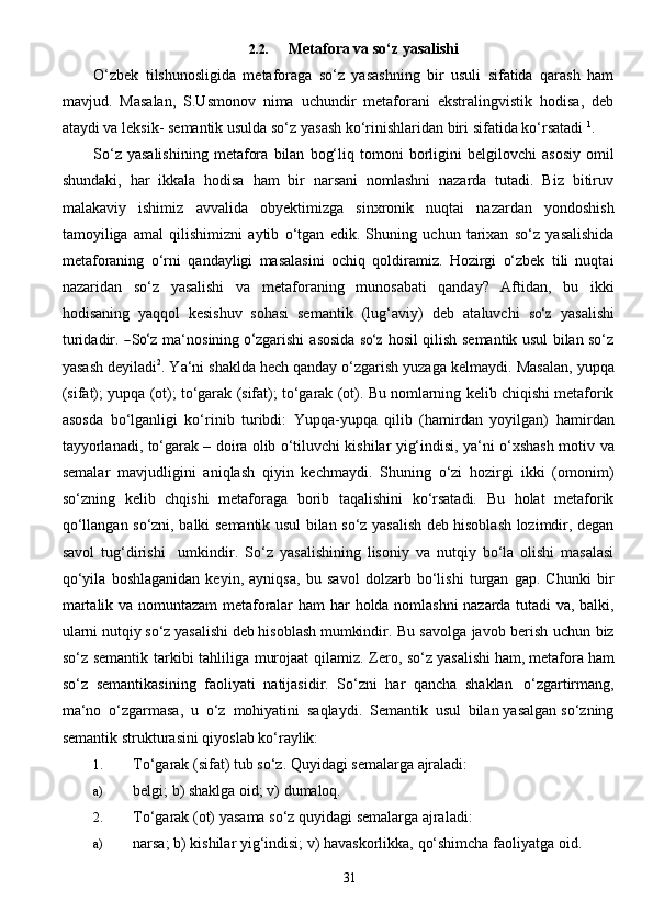 312.2. Metafora   va   so‘z   yasalishi
O‘zbek   tilshunosligida   metaforaga   so‘z   yasashning   bir   usuli   sifatida   qarash   ham
mavjud.   Masalan,   S.Usmonov   nima   uchundir   metaforani   ekstralingvistik   hodisa,   deb
ataydi va leksik-   semantik   usulda   so‘z   yasash   ko‘rinishlaridan   biri sifatida   ko‘rsatadi   1
.
So‘z   yasalishining   metafora   bilan   bog‘liq   tomoni   borligini   belgilovchi   asosiy   omil
shundaki,   har   ikkala   hodisa   ham   bir   narsani   nomlashni   nazarda   tutadi.   Biz   bitiruv
malakaviy   ishimiz   avvalida   obyektimizga   sinxronik   nuqtai   nazardan   yondoshish
tamoyiliga   amal   qilishimizni   aytib   o‘tgan   edik.   Shuning   uchun   tarixan   so‘z   yasalishida
metaforaning   o‘rni   qandayligi   masalasini   ochiq   qoldiramiz.   Hozirgi   o‘zbek   tili   nuqtai
nazaridan   so‘z   yasalishi   va   metaforaning   munosabati   qanday?   Aftidan,   bu   ikki
hodisaning   yaqqol   kesishuv   sohasi   semantik   ( lu g‘ a v i y )   d e b   a t a luvchi  so‘	z   y a	sa li	shi
turid a di r .  	
― S	o‘ z   ma ‘ nosining  	o‘ z g ar ishi   a	sosi da  	so‘	z  	ho	s i l qilish semantik usul bilan so‘z
yasash deyiladi 2
. Ya‘ni shaklda hech qanday o‘zgarish yuzaga   kelmaydi.   Masalan,   yupqa
(sifat); yupqa   (ot);   to‘garak   (sifat);   to‘garak   (ot).   Bu   nomlarning   kelib   chiqishi metaforik
asosda   bo‘lganligi   ko‘rinib   turibdi:   Yupqa-yupqa   qilib   (hamirdan   yoyilgan)   hamirdan
tayyorlanadi, to‘garak – doira olib o‘tiluvchi kishilar yig‘indisi, ya‘ni o‘xshash motiv   va
semalar   mavjudligini   aniqlash   qiyin   kechmaydi.   Shuning   o‘zi   hozirgi   ikki   (omonim)
so‘zning   kelib   chqishi   metaforaga   borib   taqalishini   ko‘rsatadi.   Bu   holat   metaforik
qo‘llangan   so‘zni,   balki   semantik usul bilan so‘z yasalish deb hisoblash lozimdir, degan
savol   tug‘dirishi     umkindir.   So‘z   yasalishining   lisoniy   va   nutqiy   bo‘la   olishi   masalasi
qo‘yila   boshlaganidan   keyin,   ayniqsa,   bu   savol   dolzarb   bo‘lishi   turgan   gap.   Chunki   bir
martalik va nomuntazam metaforalar ham har   holda nomlashni nazarda tutadi va, balki,
ularni nutqiy so‘z yasalishi deb hisoblash mumkindir.   Bu   savolga   javob   berish   uchun   biz
so‘z   semantik   tarkibi   tahliliga   murojaat   qilamiz.   Zero,   so‘z yasalishi   ham,   metafora   ham
so‘z   semantikasining   faoliyati   natijasidir.   So‘zni   har   qancha   shaklan   o‘zgartirmang,
ma‘no   o‘zgarmasa,   u   o‘z   mohiyatini   saqlaydi.   Semantik   usul   bilan   yasalgan   so‘zning
semantik   strukturasini qiyoslab ko‘raylik:
1. To‘garak   (sifat)   tub   so‘z.   Quyidagi   semalarga   ajraladi:
a) belgi;   b)   shaklga   oid;   v)   dumaloq.
2. To‘garak   (ot)   yasama   so‘z   quyidagi   semalarga   ajraladi:
a) narsa;   b)   kishilar   yig‘indisi;   v)   havaskorlikka,   qo‘shimcha   faoliyatga   oid.