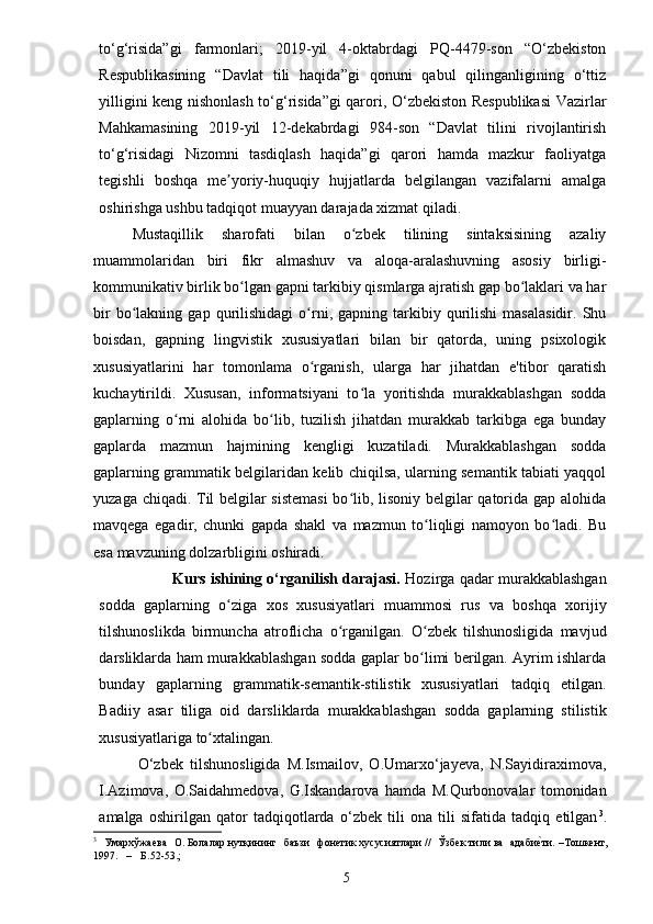 5to‘g‘risida”gi   farmonlari;   2019-yil   4-oktabrdagi   PQ-4479-son   “O‘zbekiston
Respublikasining   “Davlat   tili   haqida”gi   qonuni   qabul   qilinganligining   o‘ttiz
yilligini keng nishonlash to‘g‘risida”gi qarori, O‘zbekiston Respublikasi  Vazirlar
Mahkamasining   2019-yil   12-dekabrdagi   984-son   “Davlat   tilini   rivojlantirish
to‘g‘risidagi   Nizomni   tasdiqlash   haqida”gi   qarori   hamda   mazkur   faoliyatga
tegishli   boshqa   me yoriy-huquqiy   hujjatlarda   belgilangan   vazifalarni   amalgaʼ
oshirishga ushbu tadqiqot muayyan darajada xizmat qiladi.
Mustaqillik   sharofati   bilan   o zbek   tilining   sintaksisining   azaliy	
ʻ
muammolaridan   biri   fikr   almashuv   va   aloqa-aralashuvning   asosiy   birligi-
kommunikativ birlik bo lgan gapni tarkibiy qismlarga ajratish gap bo laklari va har	
ʻ ʻ
bir   bo lakning   gap   qurilishidagi   o rni,  gapning   tarkibiy  qurilishi   masalasidir.   Shu	
ʻ ʻ
boisdan,   gapning   lingvistik   xususiyatlari   bilan   bir   qatorda,   uning   psixologik
xususiyatlarini   har   tomonlama   o rganish,   ularga   har   jihatdan   e'tibor   qaratish	
ʻ
kuchaytirildi.   Xususan,   informatsiyani   to la   yoritishda   murakkablashgan   sodda	
ʻ
gaplarning   o rni   alohida   bo lib,   tuzilish   jihatdan   murakkab   tarkibga   ega   bunday	
ʻ ʻ
gaplarda   mazmun   hajmining   kengligi   kuzatiladi.   Murakkablashgan   sodda
gaplarning grammatik belgilaridan kelib chiqilsa, ularning semantik tabiati yaqqol
yuzaga chiqadi. Til belgilar sistemasi  bo lib, lisoniy belgilar qatorida gap alohida	
ʻ
mavqega   egadir,   chunki   gapda   shakl   va   mazmun   to liqligi   namoyon   bo ladi.   Bu	
ʻ ʻ
esa mavzuning dolzarbligini oshiradi.
Kurs ishining o‘rganilish darajasi.   Hozirga qadar murakkablashgan
sodda   gaplarning   o ziga   xos   xususiyatlari   muammosi   rus   va   boshqa   xorijiy	
ʻ
tilshunoslikda   birmuncha   atroflicha   o rganilgan.   O zbek   tilshunosligida   mavjud	
ʻ ʻ
darsliklarda ham murakkablashgan sodda gaplar bo limi berilgan. Ayrim ishlarda	
ʻ
bunday   gaplarning   grammatik-semantik-stilistik   xususiyatlari   tadqiq   etilgan.
Badiiy   asar   tiliga   oid   darsliklarda   murakkablashgan   sodda   gaplarning   stilistik
xususiyatlariga to xtalingan. 	
ʻ
O‘zbek   tilshunosligida   M.Ismailov,   O.Umarxo‘jayeva,   N.Sayidiraximova,
I.Azimova,   O.Saidahmedova,   G.Iskandarova   hamda   M.Qurbonovalar   tomonidan
amalga   oshirilgan   qator   tadqiqotlarda   o‘zbek   tili   ona   tili   sifatida   tadqiq   etilgan 3
.
3
 	
Ума	рхўжаева  	О.Болаларнутқининг  	баъзи  	фонет	икхус	усиятлар	и//  	Ўзб	ектил	ива  	адаби	е^ти.–Тошке	нт,	
1997.
 	–  	Б.52-53.;
