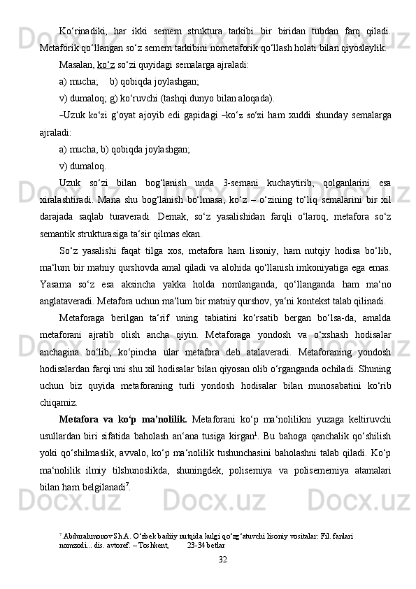 32Ko‘rinadiki,   har   ikki   semem   struktura   tarkibi   bir   biridan   tubdan   farq   qiladi.
Metaforik   qo‘llangan   so‘z   semem   tarkibini   nometaforik   qo‘llash   holati   bilan   qiyoslaylik.
Masalan,   ko‘z   so‘zi   quyidagi   semalarga   ajraladi:
a)   mucha; b)   qobiqda joylashgan;
v)   dumaloq;   g)   ko‘ruvchi   (tashqi   dunyo   bilan   aloqada).―Uz
uk  	ko‘z i   g‘	o y a t   a j o y i b   e di   g a pid a g i  	― k o‘	z  	so‘	z i   h a m   x ud d i   shund a y  	se mal a r g a
a j r a ladi:
a)   mucha,   b)   qobiqda joylashgan;
v)   dumaloq.
Uzuk   so‘zi   bilan   bog‘lanish   unda   3-semani   kuchaytirib,   qolganlarini   esa
xiralashtiradi.   Mana   shu   bog‘lanish   bo‘lmasa,   ko‘z   –   o‘zining   to‘liq   semalarini   bir   xil
darajada   saqlab   turaveradi.   Demak,   so‘z   yasalishidan   farqli   o‘laroq,   metafora   so‘z
semantik   strukturasiga   ta‘sir   qilmas   ekan.
So‘z   yasalishi   faqat   tilga   xos,   metafora   ham   lisoniy,   ham   nutqiy   hodisa   bo‘lib,
ma‘lum   bir matniy qurshovda amal qiladi va alohida qo‘llanish imkoniyatiga ega emas.
Yasama   so‘z   esa   aksincha   yakka   holda   nomlanganda,   qo‘llanganda   ham   ma‘no
anglataveradi. Metafora uchun   ma‘lum   bir   matniy   qurshov,   ya‘ni kontekst talab qilinadi.
Metaforaga   berilgan   ta‘rif   uning   tabiatini   ko‘rsatib   bergan   bo‘lsa-da,   amalda
metaforani   ajratib   olish   ancha   qiyin.   Metaforaga   yondosh   va   o‘xshash   hodisalar
anchagina   bo‘lib,   ko‘pincha   ular   metafora   deb   atalaveradi.   Metaforaning   yondosh
hodisalardan farqi uni shu xil hodisalar   bilan qiyosan olib o‘rganganda ochiladi. Shuning
uchun   biz   quyida   metaforaning   turli   yondosh   hodisalar   bilan   munosabatini   ko‘rib
chiqamiz.
Metafora   va   ko‘p   ma’nolilik.   Metaforani   ko‘p   ma‘nolilikni   yuzaga   keltiruvchi
usullardan   biri   sifatida   baholash   an‘ana   tusiga   kirgan 1
.   Bu   bahoga   qanchalik   qo‘shilish
yoki   qo‘shilmaslik,   avvalo, ko‘p ma‘nolilik tushunchasini   baholashni  talab  qiladi. Ko‘p
ma‘nolilik   ilmiy   tilshunoslikda,   shuningdek,   polisemiya   va   polisememiya   atamalari
bilan   ham   belgilanadi 7
.
7
 Abdurahmonov   Sh.A.   O‘zbek   badiiy   nutqida   kulgi   qo‘zg‘atuvchi   lisoniy   vositalar:   Fil.   fanlari  
nomzodi...   dis.   avtoref.   –   Toshkent,  23-34 betlar 