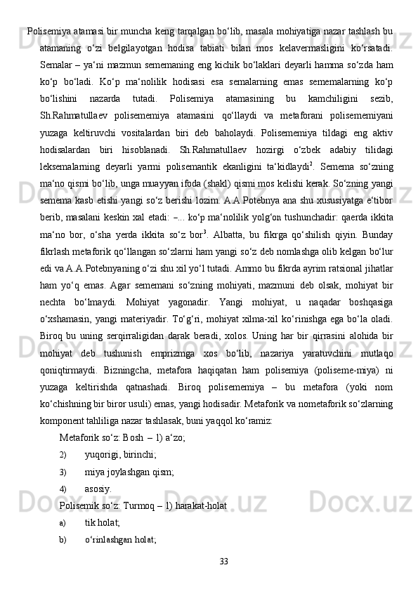 33Polisemiya atamasi bir muncha keng tarqalgan bo‘lib, masala mohiyatiga nazar tashlash bu
atamaning   o‘zi   belgilayotgan   hodisa   tabiati   bilan   mos   kelavermasligini   ko‘rsatadi.
Semalar –   ya‘ni   mazmun   sememaning   eng   kichik   bo‘laklari   deyarli   hamma   so‘zda   ham
ko‘p   bo‘ladi.   Ko‘p   ma‘nolilik   hodisasi   esa   semalarning   emas   sememalarning   ko‘p
bo‘lishini   nazarda   tutadi.   Polisemiya   atamasining   bu   kamchiligini   sezib,
Sh.Rahmatullaev   polisememiya   atamasini   qo‘llaydi   va   metaforani   polisememiyani
yuzaga   keltiruvchi   vositalardan   biri   deb   baholaydi.   Polisememiya   tildagi   eng   aktiv
hodisalardan   biri   hisoblanadi.   Sh.Rahmatullaev   hozirgi   o‘zbek   adabiy   tilidagi
leksemalarning   deyarli   yarmi   polisemantik   ekanligini   ta‘kidlaydi 2
.   Semema   so‘zning
ma‘no qismi bo‘lib, unga muayyan ifoda (shakl) qismi mos kelishi kerak. So‘zning   yangi
semema kasb etishi yangi so‘z berishi lozim. A.A.Potebnya ana shu xususiyatga e‘tibor
b e ri b ,   mas a lani   k e skin   x a l   e tadi:  ― ...  	ko‘p   ma ‘ no l ilik   y o l g‘	on   tushun c h a dir:   q ae rda   ikkita
ma ‘ no   bor,   o‘sha   yerda   ikkita   so‘z   bor 3
.   Albatta,   bu   fikrga   qo‘shilish   qiyin.   Bunday
fikrlash metaforik   qo‘llangan   so‘zlarni   ham   yangi   so‘z   deb   nomlashga   olib   kelgan   bo‘lur
edi   va   A.A.Potebnyaning   o‘zi   shu   xil yo‘l   tutadi.   Ammo   bu   fikrda   ayrim   ratsional   jihatlar
ham   yo‘q   emas.   Agar   sememani   so‘zning   mohiyati,   mazmuni   deb   olsak,   mohiyat   bir
nechta   bo‘lmaydi.   Mohiyat   yagonadir.   Yangi   mohiyat,   u   naqadar   boshqasiga
o‘xshamasin,   yangi  materiyadir. To‘g‘ri,  mohiyat  xilma-xil   ko‘rinishga  ega  bo‘la  oladi.
Biroq   bu   uning   serqirraligidan   darak   beradi,   xolos.   Uning   har   bir   qirrasini   alohida   bir
mohiyat   deb   tushunish   emprizmga   xos   bo‘lib,   nazariya   yaratuvchini   mutlaqo
qoniqtirmaydi.   Bizningcha,   metafora   haqiqatan   ham   polisemiya   (poliseme-miya)   ni
yuzaga   keltirishda   qatnashadi.   Biroq   polisememiya   –   bu   metafora   (yoki   nom
ko‘chishning bir biror   usuli) emas, yangi hodisadir. Metaforik va nometaforik so‘zlarning
komponent tahliliga nazar   tashlasak,   buni   yaqqol ko‘ramiz:
Metaforik   so‘z:   Bosh   –   1)   a‘zo;
2) yuqorigi,   birinchi;
3) miya   joylashgan qism;
4) asosiy.
Polisemik   so‘z:   Turmoq   –   1)   harakat-holat
a) tik holat;
b)	
o‘rinlashgan	 holat; 