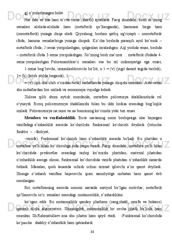 34g)   o‘rinlashmagan   holat.
Har ikki   so‘zda ham to‘rtta sema (shartli) ajratiladi. Farqi shundaki,   bosh so‘zning
semalari   alohida-alohida   ham   (metaforik   qo‘llanganda),   hammasi   birga   ham
(nometaforik)   yuzaga   chiqa   oladi.   Qiyoslang:   boshim   qattiq   og‘riyapti   –   nometaforik
ifoda,   hamma   semalarbirga   yuzaga   chiqadi.   Ko‘cha   boshida   paranjili   ayol   ko‘rindi   –
metaforik   ifoda,   2-sema   yorqinlashgan,   qolganlari   xiralashgan.   Aql   yoshda   emas,   boshda
–   metaforik   ifoda   3-sema   yorqinlashgan.   So‘zning   bosh   ma‘nosi   ...   metaforik   ifodada   4-
sema   yorqinlashgan.   Polisemantikso‘z   semalari   esa   bu   xil   imkoniyatga   ega   emas,
1-sema   bog‘lovchi,   umumlashtiruvchi   bo‘lib,   u   1   =   (v)   (yigit   daraxt   tagida   turibdi),
1=   (b)   (kitob   stolda   turgandi),   1
=   (v)   (qiz   cho‘chib   o‘rnidan   turdi)   nisbatlarida   yuzaga   chiqishi   mumkin.   Asta-sekin
shu   nisbatlardan   biri uziladi va   omonimiya   vujudga   keladi.
Xulosa   qilib   shuni   aytish   mumkinki,   metafora   polisemiya   shakllanishida   rol
o‘ynaydi.   Biroq   polisememiya   shakllanishi   bilan   bu   ikki   hodisa   orasidagi   bog‘liqlik
uziladi. Polisememiya   na   unisi va   na   bunisining   ko‘rinishi   yoki   turi emas.
Metafora   va   vazifadoshlilik.   Biror   narsaning   nomi   boshqasiga   ular   bajargan
vazifadagi  o‘ x shashli k     a	sosi da    	ko‘c hirili sh i     funksion a l    	ko‘c hirish     d e y il a di     ( lotincha
funktio    –   	
―faol	iyat ,	
―
v a z if a ).  	Funksion	al ko‘	c hirish   h a m  	o‘ x shashli k   a	sosi da  	bo‘l	a di.   B u   jih a tdan   u
met a f o ra   y	
o‘ li bilan   ko‘chirishga   juda   yaqin   turadi.   Farqi   shundaki,   metafora   yo‘li   bilan
ko‘chirishda   predmetlar   orasidagi   tashqi   ko‘rinishi   jihatidan,   material   jihatidan
o‘xshashlik   asosga   olinsa,   funksional   ko‘chirishda   vazifa   jihatidan   o‘xshashlik   nazarda
tutiladi.   Masalan,   qush   tanasida   uchish   uchun   xizmat   qiluvchi   a‘zo   qanot   deyiladi.
Shunga   o‘xshash   vazifani   bajaruvchi   qism   samolyotga   nisbatan   ham   qanot   deb
nomlangan.
Biz   metaforaning   asosida   nomsiz   narsada   mavjud   bo‘lgan   motivlar,   metaforik
qo‘llanuvchi   so‘z   semalari   orasidagi   mutanosiblik,   o‘xshashlikni
ko‘rgan   edik.   Bu   mutanosiblik   qanday   jihatlarni   (rang,shakl,   vazifa   va   hokazo)
qamrab   olishi   ahamiyatsiz.   Shuningdek,   mutanosiblik   bir   necha   jihatli   bo‘lishi   ham
mumkin.   Sh.Rahmatullaev   a na  	
shu   jih a tni   h a m   q a y d   e tadi:      	―Funksion	al ko‘	c hirishda	
ko‘pin	c
h a     shakl i y  	o‘ x shashli k   h a m qatnashadi.