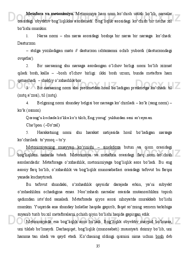 35Metafora   va   metonimiya.   Metonimiya   ham   nom   ko‘chish   ususli   bo‘lib,   narsalar
orasidagi   obyektiv   bog‘liqlikka   asoslanadi.   Bog‘liqlik   asosidagi   ko‘chish   bir   necha   xil
bo‘lishi   mumkin:
1. Narsa   nomi   –   shu   narsa   asosidagi   boshqa   bir   narsa   bir   narsaga   ko‘chadi:
Dasturxon
–   stolga   yoziladigan   mato   //   dasturxon   ishtaxamni   ochib   yubordi   (dasturxondagi
ovqatlar).
2. Bir   narsaning   shu   narsaga   asoslangan   o‘lchov   birligi   nomi   bo‘lib   xizmat
qiladi: bosh,   k a lla     –    ―bos	h    	o‘ lchov     birli g i:     ikki     bosh     u z um,     bunda     met a fo r a     h a m
q a tnash a di    – shakliy   o‘xshashlik   bor.
3. Bir narsaning nomi shu predmetdan hosil bo‘ladigan predmetga ko‘chadi: til
(nutq   a‘zosi),   til   (nutq).
4. Belgining nomi shunday belgisi bor narsaga ko‘chiriladi – ko‘k (rang nomi) –
ko‘k   (osmon)	
Qorong‘u kechada ko‘kka ko‘z tikib,	 Eng	 yorug‘	 yulduzdan	 seni	 so‘rayman.
C	
ho‘lpon .  (	―Go‘ z a l	)
5. Harakatning   nomi   shu   harakat   natijasida   hosil   bo‘ladigan   narsaga
ko‘chiriladi:   to‘ymoq   –   to‘y.
Metonimiyaning   muayyan   ko‘rinishi   –   sinekdoxa   butun   va   qism   orasidagi
bog‘liqlikni   nazarda   tutadi.   Metonimiya   va   metafora   orasidagi   farq   nom   ko‘chish
asoslaridadir.   Metaforaga   o‘xshashlik,   metonimiyaga   bog‘liqlik   asos   bo‘ladi.   Bu   eng
asosiy   farq   bo‘lib,   o‘xshashlik   va   bog‘liqlik   munosabatlari   orasidagi   tafovut   bu   farqni
yanada   kuchaytiradi.
Bu   tafovut   shundaki,   o‘xshashlik   qaysidir   darajada   erkin,   ya‘ni   subyekt
o‘xshashlikni   ochadigina   emas.   Noo‘xshash   narsalar   orasida   mutanosiblikni   topish
qadimdan   iste‘dod   sanaladi.   Metaforada   qiyos   asosi   nihoyatda   murakkab   bo‘lishi
mumkin. Yuqorida ana shunday holatlar   haqida gapirib, faqat so‘zning semem tarkibiga
suyanib turib bu xil metaforalarni ochish qiyin   bo‘lishi   haqida   gapirgan   edik.
Metonimiyada   esa   bog‘liqlik   asos   bo‘ladi.   Bog‘liqlik   obyektiv   mavjud   bo‘lmasa,
uni   tiklab   bo‘lmaydi.   Darhaqiqat,   bog‘liqlik   (munosabati)   xususiyati   doimiy   bo‘lib,   uni
hamma   tan   oladi   va   qayd   etadi.   Ko‘chaning   oldingi   qismini   nima   uchun   bosh   deb