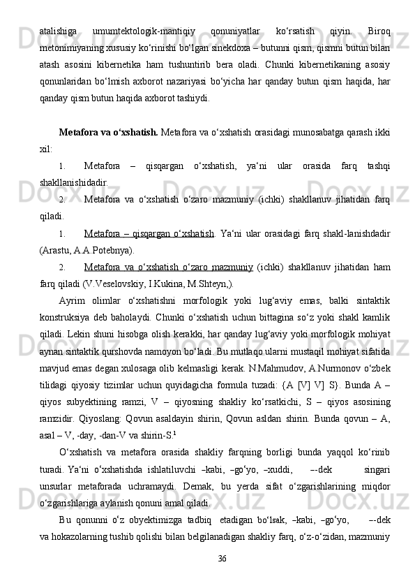 36atalishiga   umumtektologik-mantiqiy   qonuniyatlar   ko‘rsatish   qiyin.   Biroq
metonimiyaning   xususiy   ko‘rinishi bo‘lgan sinekdoxa – butunni qism, qismni butun bilan
atash   asosini   kibernetika   ham   tushuntirib   bera   oladi.   Chunki   kibernetikaning   asosiy
qonunlaridan   bo‘lmish   axborot   nazariyasi   bo‘yicha   har   qanday   butun   qism   haqida,   har
qanday   qism butun   haqida   axborot   tashiydi.
Metafora   va   o‘xshatish.   Metafora   va   o‘xshatish   orasidagi   munosabatga   qarash   ikki
xil:
1. Metafora   –   qisqargan   o‘xshatish,   ya‘ni   ular   orasida   farq   tashqi
shakllanishidadir.
2. Metafora   va   o‘xshatish   o‘zaro   mazmuniy   (ichki)   shakllanuv   jihatidan   farq
qiladi.
1. Metafora             –            qisqargan             o‘xshatish    .   Ya‘ni   ular   orasidagi   farq   shakl-lanishdadir
(Arastu,   A.A.Potebnya).
2. Metafora             va             o‘xshatish             o‘zaro             mazmuniy      (ichki)   shakllanuv   jihatidan   ham
farq   qiladi   (V.Veselovskiy,   I.Kukina, M.Shteyn,).
Ayrim   olimlar   o‘xshatishni   morfologik   yoki   lug‘aviy   emas,   balki   sintaktik
konstruksiya   deb   baholaydi.   Chunki   o‘xshatish   uchun   bittagina   so‘z   yoki   shakl   kamlik
qiladi. Lekin shuni   hisobga olish kerakki, har qanday lug‘aviy yoki morfologik mohiyat
aynan sintaktik qurshovda   namoyon bo‘ladi. Bu mutlaqo ularni mustaqil mohiyat sifatida
mavjud emas degan xulosaga olib   kelmasligi   kerak.   N.Mahmudov,   A.Nurmonov   o‘zbek
tilidagi   qiyosiy   tizimlar   uchun   quyidagicha   formula   tuzadi:   {A   [V]   V]   S}.   Bunda   A   –
qiyos   subyektining   ramzi,   V   –   qiyosning   shakliy   ko‘rsatkichi,   S   –   qiyos   asosining
ramzidir.   Qiyoslang:   Qovun   asaldayin   shirin,   Qovun   asldan   shirin.   Bunda   qovun   –   A,
asal – V, -day,   -dan-V   va   shirin-S. 1
O‘xshatish   va   metafora   orasida   shakliy   farqning   borligi   bunda   yaqqol   ko‘rinib
turadi.   Y a ‘ni   o‘ x shatishd a   	ishl a tiluvchi   	― k a bi,   	― g	o‘ y o,   	― x uddi,	―-dek    	sin g a ri
unsurl a r   metaforada   uchramaydi.   Demak,   bu   yerda   sifat   o‘zgarishlarining   miqdor
o‘zgarishlariga   aylanish   qonuni   amal qiladi.
B u    qonunni   	
o‘ z    o b y e kt i mi z g a    tadbiq     e tadi g a n   	bo‘ls	a k,   	― k a bi,   	― g	o‘ y o ,         	―-dek
va hokazolarning tushib qolishi bilan belgilanadigan shakliy farq, o‘z-o‘zidan, mazmuniy 