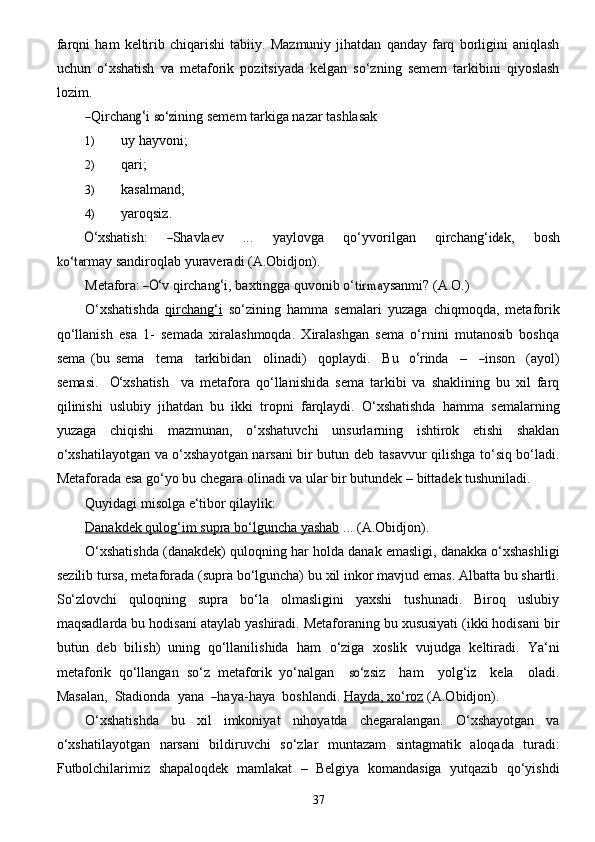 37farqni   ham   keltirib   chiqarishi   tabiiy.   Mazmuniy   jihatdan   qanday   farq   borligini   aniqlash
uchun   o‘xshatish   va   metaforik   pozitsiyada   kelgan   so‘zning   semem   tarkibini   qiyoslash
lozim.―
Qir c h a n	g‘ i  	so‘	z ining  	s e m e m ta r k i g a   n a z a r  t a	shlas	a k
1) uy   hayvoni;
2) qari;
3) kasalmand;
4) yaroqsiz.	
O‘
x shatis h :      	―S h a vla e v       ...       y a y lo v g a       q o‘ y vo r il g a n       qir c h a n g‘	ide k ,       b	osh	
ko‘t	a
rm a y sandiroqlab   yuraveradi   (A.Obidjon).
Met	afo	ra: ―O‘
v qi r c h a n	g‘ i , b a x tin gg a   quvonib  o‘	tirm	a y s a nm i ?  (	A .	O.)
O‘xshatishda   qirchang‘i   so‘zining   hamma   semalari   yuzaga   chiqmoqda,   metaforik
qo‘llanish   esa   1-   semada   xiralashmoqda.   Xiralashgan   sema   o‘rnini   mutanosib   boshqa
sema   (bu  	
se ma     tema     ta r kibid a n     o lin a d i )     qopl a y di.     B u    	o‘ r inda     –    	―inson     ( a y ol)	
s
e mas i .    	O‘ x shatis h     va   metafora   qo‘llanishida   sema   tarkibi   va   shaklining   bu   xil   farq
qilinishi   uslubiy   jihatdan   bu   ikki   tropni   farqlaydi.   O‘xshatishda   hamma   semalarning
yuzaga   chiqishi   mazmunan,   o‘xshatuvchi   unsurlarning   ishtirok   etishi   shaklan
o‘xshatilayotgan va o‘xshayotgan narsani bir butun deb   tasavvur qilishga to‘siq bo‘ladi.
Metaforada esa go‘yo bu chegara olinadi va ular bir butundek –   bittadek   tushuniladi.
Quyidagi   misolga   e‘tibor   qilaylik:
Danakdek        qulog‘im        supra        bo‘lguncha        yashab      ...   (A.Obidjon).
O‘xshatishda   (danakdek)   quloqning   har   holda   danak   emasligi,   danakka   o‘xshashligi
sezilib   tursa,   metaforada   (supra   bo‘lguncha)   bu   xil   inkor   mavjud   emas.   Albatta   bu   shartli.
So‘zlovchi   quloqning   supra   bo‘la   olmasligini   yaxshi   tushunadi.   Biroq   uslubiy
maqsadlarda bu   hodisani ataylab yashiradi. Metaforaning bu xususiyati (ikki hodisani bir
butun   deb   bilish)   uning   qo‘llanilishida   ham   o‘ziga   xoslik   vujudga   keltiradi.   Ya‘ni
metaforik   qo‘llangan   so‘z   metaforik   y o‘	
n a lgan    	so‘	z s i z     h a m     y ol g‘	iz     k e la     oladi.	
Mas	a
lan,   	S tadionda    y a n a   	― h a y a - h a y a     boshl a ndi.  Hayda,        xo‘roz      (A.Obidjon).
O‘xshatishda   bu   xil   imkoniyat   nihoyatda   chegaralangan.   O‘xshayotgan   va
o‘xshatilayotgan   narsani   bildiruvchi   so‘zlar   muntazam   sintagmatik   aloqada   turadi:
Futbolchilarimiz   shapaloqdek   mamlakat   –   Belgiya   komandasiga   yutqazib   qo‘yishdi 