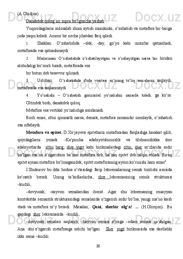 38(A.Obidjon).
Danakdek        qulog‘im        supra        bo‘lguncha        yashab      ...
Yuqoridagilarni xulosalab shuni aytish mumkinki, o‘xshatish va metafora bir-biriga
juda   yaqin   keladi. Ammo bir necha   jihatdan   farq   qiladi.
1. Shaklan:   O‘xshatishda   –dek,   -day,   go‘yo   kabi   unsurlar   qatnashadi,
metaforada   esa   qatnashmaydi.
2.Mazmunan:	 O‘xshatishda	 o‘xshatilayotgan	 va	 o‘xshayotgan	 narsa	 bir-	  biridan
alohidaligi   ko‘rinib   turadi, metaforada   esa
bir   butun   deb tasavvur   qilinadi.
3. Usluban:	
O‘xshatishda	 ifoda	 vositasi	 so‘zning	 to‘liq	 semalarini	  saqlaydi,
metaforada   esa   saqlanmaydi.
4.	
Yo‘nalishi	 	– 	O‘xshatish	 	gorizontal	 	yo‘nalishni	 	nazarda	 	tutadi.	  ga   ko‘ra:
Oltindek bosh, danakdek quloq.
Metafora   esa   vertikal   yo‘nalishga   asoslanadi.
Bosh   emas,  oltin  qimmatli   narsa,  demak,   metafora   nimanidir   nomlaydi,   o‘xshatish
esa   sifatlaydi.
Metafora   va   epitet.   D.Xo‘jayeva   epitetlarni   metaforadan   farqlashga   harakat   qilib,
q u y id a g il a rni     y o z a di:    	
―Ko‘ pincha     a d a b i y otshu n	osli k     va     tilshun	osli kka     doir
a d a b i y otl a r d a     oltin   barg,   sher        yigit      kabi   birikmalardagi   oltin,   sher   so‘zlarida   sodir
bo‘lgan   ma‘no   o‘zgarishini   ba‘zan   metafora   deb,  ba‘zan   epitet   deb  talqin   etiladi.  Biroq
epitet aynan metafora bo‘lmaganidek, epitet   metaforaning   ayrim ko‘rinishi   ham emas 1
.
I.Shukurov   bu   ikki   hodisa   o‘rtasidagi   farqi   leksemalarning   semik   tuzilishi   asosida	
ko‘	r
sa tib      b e r a di.      Uning      t a ‘kidl ashicha ,     	sh   	e      r                   leks e masini n g     	se mik      struktur a	si	
―
ku c hl i ,	
―
do v y u r a k,  	― x a y von  	se mal a rid a n   ibor a t.  	A g a r  	s hu   leks e maning   mu a y y a n
kontekstda  	
se mantik strukturasidagi semalarida o‘zgarish sodir bo‘lsa, yangi ma‘no kasb
etadi   va  metafora   ro‘y   b e r a di.    	
M a	sa la n ,     Qa ni ,    	sh er lar     olg‘ a !     ...     (	H .	Ol	i mjo n ).     B u
g a pd a g i   	
sher     leks e masida   	― ku c hl i ,	
―
do v y u r a k   	se ma l a ri   	sa qlanib,   	― h a y vo n    	semasi 	 o‘ rn i g a   	― od a m    	se m a	si    	qo‘shilga	n .	
An
a    	shu  	o‘ z g a rish   met a f o ra g a  	sa b c hi  	bo‘	l g a n.      	S    h   e   r       y   i        g   it      birikm a sida   e	s a   d a	stl a b ki
ikki  	
se ma  	― ku c hl i . 