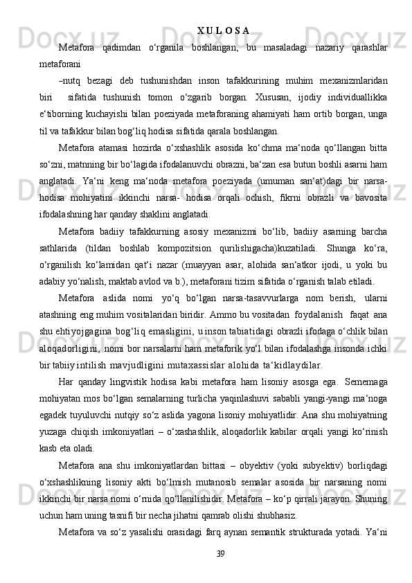 39X   U   L O S A
Metafora   qadimdan   o‘rganila   boshlangan,   bu   masaladagi   nazariy   qarashlar
metaforani―
nutq     b e z a g i     d e b     tus h unishd a n     inson     ta f a kk u rining     muhim     me x a nizmla r idan
biri    	
sif	a tida   tushunish   tomon   o‘zgarib   borgan.   Xususan,   ijodiy   individuallikka
e‘tiborning  kuchayishi   bilan   poeziyada  metaforaning  ahamiyati   ham  ortib  borgan,  unga
til va tafakkur bilan bog‘liq hodisa   sifatida   qarala   boshlangan.
Metafora   atamasi   hozirda   o‘xshashlik   asosida   ko‘chma   ma‘noda   qo‘llangan   bitta
so‘zni,   matnning bir bo‘lagida ifodalanuvchi obrazni, ba‘zan esa butun boshli asarni ham
anglatadi.   Ya‘ni   keng   ma‘noda   metafora   poeziyada   (umuman   san‘at)dagi   bir   narsa-
hodisa   mohiyatini   ikkinchi   narsa-   hodisa   orqali   ochish,   fikrni   obrazli   va   bavosita
ifodalashning har qanday shaklini   anglatadi.
Metafora   badiiy   tafakkurning   asosiy   mexanizmi   bo‘lib,   badiiy   asarning   barcha
sathlarida   (tildan   boshlab   kompozitsion   qurilishigacha)kuzatiladi.   Shunga   ko‘ra,
o‘rganilish   ko‘lamidan   qat‘i   nazar   (muayyan   asar,   alohida   san‘atkor   ijodi,   u   yoki   bu
adabiy yo‘nalish, maktab avlod va   b.),   metaforani   tizim   sifatida   o‘rganish   talab   etiladi.
Metafora   aslida   nomi   yo‘q   bo‘lgan   narsa-tasavvurlarga   nom   berish,   ularni
atashning   eng   muhim   vositalaridan   biridir.   Ammo   bu   vositadan   foydalanish     faqat   ana
shu   ehtiyojgagina   bog‘liq   emasligini,   u   inson   tabiatidagi   obrazli   ifodaga   o‘chlik   bilan
aloqadorligini,   nomi   bor   narsalarni ham metaforik yo‘l bilan ifodalashga insonda ichki
bir   tabiiy   intilish   mavjudligini   mutaxassislar   alohida   ta‘kidlaydilar.
Har   qanday   lingvistik   hodisa   kabi   metafora   ham   lisoniy   asosga   ega.   Sememaga
mohiyatan mos  bo‘lgan semalarning  turlicha yaqinlashuvi   sababli   yangi-yangi   ma‘noga
egadek   tuyuluvchi nutqiy so‘z aslida yagona lisoniy mohiyatlidir. Ana shu mohiyatning
yuzaga   chiqish   imkoniyatlari   –   o‘xashashlik,   aloqadorlik   kabilar   orqali   yangi   ko‘rinish
kasb   eta   oladi.
Metafora   ana   shu   imkoniyatlardan   bittasi   –   obyektiv   (yoki   subyektiv)   borliqdagi
o‘xshashlikning   lisoniy   akti   bo‘lmish   mutanosib   semalar   asosida   bir   narsaning   nomi
ikkinchi bir   narsa nomi o‘rnida qo‘llanilishidir. Metafora – ko‘p qirrali jarayon. Shuning
uchun ham uning   tasnifi   bir   necha   jihatni   qamrab olishi   shubhasiz.
Metafora   va   so‘z   yasalishi   orasidagi   farq   aynan   semantik   strukturada   yotadi.   Ya‘ni 