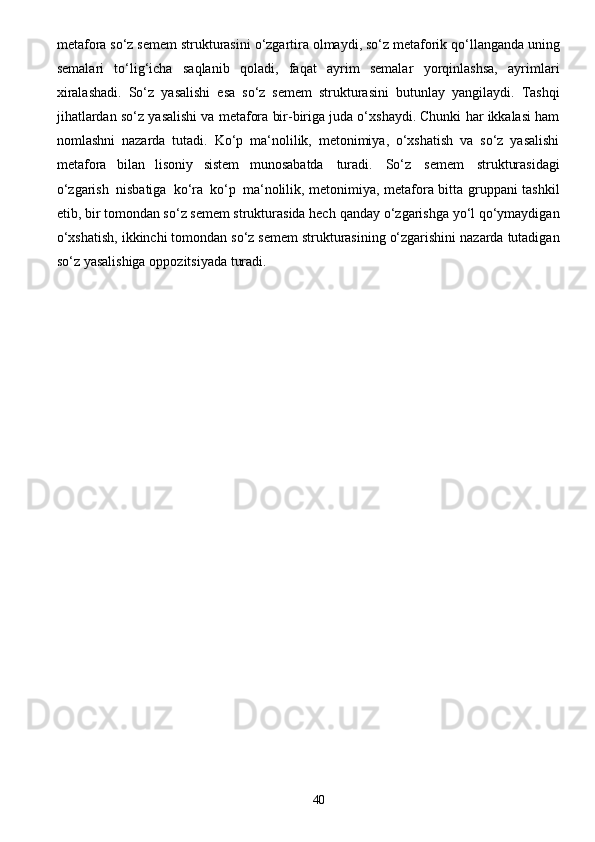 40metafora   so‘z   semem   strukturasini   o‘zgartira   olmaydi,   so‘z   metaforik   qo‘llanganda   uning
semalari   to‘lig‘icha   saqlanib   qoladi,   faqat   ayrim   semalar   yorqinlashsa,   ayrimlari
xiralashadi.   So‘z   yasalishi   esa   so‘z   semem   strukturasini   butunlay   yangilaydi.   Tashqi
jihatlardan   so‘z   yasalishi va metafora bir-biriga juda o‘xshaydi. Chunki har ikkalasi ham
nomlashni   nazarda   tutadi.   Ko‘p   ma‘nolilik,   metonimiya,   o‘xshatish   va   so‘z   yasalishi
metafora   bilan   lisoniy   sistem   munosabatda   turadi.   So‘z   semem   strukturasidagi
o‘zgarish   nisbatiga   ko‘ra   ko‘p   ma‘nolilik, metonimiya, metafora bitta gruppani tashkil
etib, bir tomondan so‘z semem strukturasida hech   qanday   o‘zgarishga   yo‘l   qo‘ymaydigan
o‘xshatish,   ikkinchi   tomondan   so‘z   semem   strukturasining   o‘zgarishini   nazarda   tutadigan
so‘z yasalishiga   oppozitsiyada   turadi. 