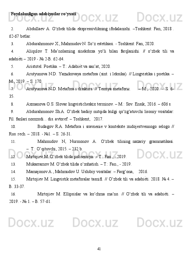 41Foydalanilgan   adabiyotlar   ro‘yxati
2. Abdullaev   A.   O‘zbek   tilida   ekspressivlikning   ifodalanishi.   –Toshkent:   Fan, 2018 .
62-67 betlar.
3. Abdurahmonov   X.,   Mahmudov N.   So‘z   estetikasi. -   Toshkent:   Fan,  2020 .
4. Aliqulov   T.   Ma’nolarning   sinekdoxa   yo‘li   bilan   farqlanishi.   //   o‘zbek   tili   va
adabiе^ti   – 2019 -   №   2-B. 62-64.
5. Aristotel.   Poetika.   –   T.:   Adabi	
е^t   va   san’at,   2020.
6. Arutyunova   N.D.   Yazыkovaya   metafora   (sint.   i   leksika).   //   Lingvistika   i   poetika. –
M.,   2019. – S. 170.
7. Arutyunova   N.D.   Metafora   i   disskurs.   //   Teoriya   metaforы. –   M.,   2020.   –   S.   6-
35.
8. Axmanova   O.S.   Slovar   lingvisticheskix   terminov.   –   M.:   Sov.   Ensik,   2016.   –   606 s.
9. Abdurahmonov   Sh.A.   O‘zbek   badiiy   nutqida   kulgi   qo‘zg‘atuvchi   lisoniy   vositalar:
Fil.   fanlari   nomzodi...   dis.   avtoref.   –   Toshkent, 2017.
10. Budagov   R.A.   Metafora   i   sravnenie   v   kontekste   xudojestvennogo   selogo   //
Rus.   rech.   – 2018. -   №1.   – S. 26-31.
11. M a h m u d o v     N ,     N u r m o n ov     A .     O‘ z b e k     ti l i n ing   n a z a riy     gramma tik as i.
–    T.:  O‘ q i t u v ch i, 2015.   – 232  b .
12. Mirtojiev   M.   O‘zbek   tilida   polisemiya.   –   T.:   Fan.,   -   2019.
13. Mukarramov   M.   O‘zbek   tilida o‘xshatish. –   T.:   Fan., -   2019.
14. Mamajonov   A.,   Mahmudov   U.   Uslubiy   vositalar.   –   Farg‘ona, 2016.
15. Mirtojiev   M.   Lingvistik   metaforalar   tasnifi.   //   O‘zbek   tili   va   adabi	
е^ti.   2018. №   4. –
B. 33-37.
16. Mirtojiev   M.   Ellipsislar   va   ko‘chma   ma’no.   //   O‘zbek   tili   va   adabi	
е^ti.   –
2019. -   №   1. – B. 57-61.