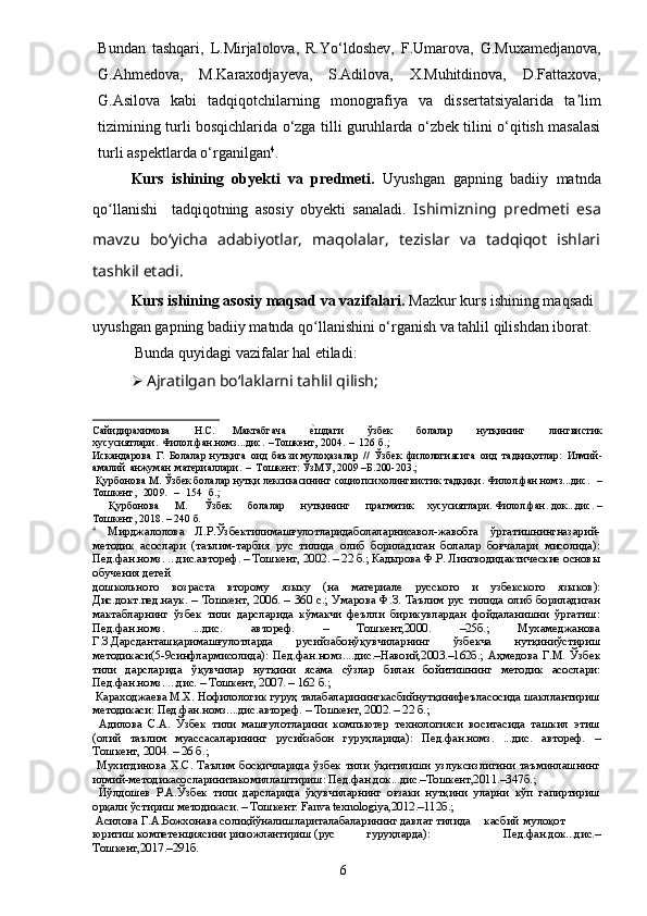 6Bundan   tashqari,   L.Mirjalolova,   R.Yo‘ldoshev,   F.Umarova,   G.Muxamedjanova,
G.Аhmedova,   M.Karaxodjayeva,   S.Аdilova,   X.Muhitdinova,   D.Fattaxova,
G.Аsilova   kabi   tadqiqotchilarning   monografiya   va   dissertatsiyalarida   ta limʼ
tizimining turli bosqichlarida o‘zga tilli guruhlarda o‘zbek tilini o‘qitish masalasi
turli aspektlarda o‘rganilgan 4
. 
Kurs   ishining   obyekti   va   predmeti.   Uyushgan   gapning   badiiy   matnda
qo llanishi     tadqiqotning   asosiy   obyekti   sanaladi.  	
ʻ Ishimizning   predmeti   esa
mavzu   bo‘yicha   adabiyotlar,   maqolalar,   tezislar   va   tadqiqot   ishlari
tashkil etadi.
Kurs ishining asosiy maqsad va vazifalari.  Mazkur kurs ishining maqsadi 
uyushgan gapning badiiy matnda qo llanishini o‘rganish va tahlil qilishdan iborat.	
ʻ
  Bunda quyidagi vazifalar hal etiladi: 
 Ajratilgan boʻlaklarni tahlil qilish;	
Са	йи	дирахимова
 	Н.С.   Мактабга	ча  	е^шда	ги  	ўзбек  	бол	алар  	нутқининг  	лингвист	ик	
хусусиятлари	.Филол.фан.н	омз	...дис	.–Тошкент	,2004.–126б.;
 	
Искандарова
 	Г.Болала	рнутқига  	ои	д  баъ	зи  му	лоҳазалар  	//  Ўзб	ек  филологиясига  	оид  	тадқи	қотлар:  	Илми	й-	
ам	алий
 	анж	уманматериа	ллари.  	–  Тошке	нт:  ЎзМУ	,2009–Б.200-203.;
 	
Қурбо	нова  	М.Ўзбе	кболала	рнутқ	илексика	сининг  	социо	психолингвисти	ктадқиқ	и.  Фи	лол.фан.номз...дис.  	–	
Тошкент,
 	200	9.  	–  	154  	б.;
 	
Қурбонова  	М.  	Ўзбек  	болалар  	нутқин	инг  	прагма	тик  	хусусиятлари	.Филол.ф	ан.док...д	ис.–	
Тошке	нт,2018.–240б.
4
 	
Мирджалолова   Л.Р.Ўзбектилимашғулотларидаболаларнисавол-жавобга   ўргатишнингназарий-	
методик   асослари   (таълим-тарбия   рус   тилида   олиб   бориладиган   болалар   боғчалари   мисолида):
Пед.фан.номз. ...дис.автореф. – Тошкент, 2002. – 22 б.; Кадырова Ф.Р. Лингводидактические основы
обучения детей
дошкольного   возраста   второму   языку   (на   материале   русского   и   узбекского   языков):
Дис.докт.пед.наук. –   Тошкент,  2006.  –   360  с.;  Умарова  Ф.З.  Таълим   рус  тилида   олиб   бориладиган
мактабларнинг   ўзбек   тили   дарсларида   кўмакчи   феълли   бирикувлардан   фойдаланишни   ўргатиш:
Пед.фан.номз.   ...дис.   автореф.   –   Тошкент,2000.   –25б.;   Мухамеджанова
Г.З.Дарсданташқаримашғулотларда   русийзабонўқувчиларнинг   ўзбекча   нутқиниўстириш
методикаси(5-9синфлармисолида):   Пед.фан.номз....дис.–Навоий,2003.–162б.;   Аҳмедова   Г.М.   Ўзбек
тили   дарсларида   ўқувчилар   нутқини   ясама   сўзлар   билан   бойитишнинг   методик   асослари:
Пед.фан.номз. ...дис. – Тошкент, 2007. – 162 б.;
 Караходжаева М.Х. Нофилологик гуруҳ талабаларинингкасбийнутқинифеъласосида шакллантириш
методикаси: Пед.фан.номз....дис.автореф. – Тошкент, 2002. – 22 б.;
  Адилова   С.А.   Ўзбек   тили   машғулотларини   компьютер   технологияси   воситасида   ташкил   этиш
(олий   таълим   муассасаларининг   русийзабон   гуруҳларида):   Пед.фан.номз.   ...дис.   автореф.   –
Тошкент, 2004. – 26 б.;
  Мухитдинова  Х.С.   Таълим   босқичларида   ўзбек   тили   ўқитилиши   узлуксизлигини   таъминлашнинг
илмий-методикасосларинитакомиллаштириш: Пед.фан.док...дис.–Тошкент,2011.–347б.;
  Йўлдошев   Р.А.Ўзбек   тили   дарсларида   ўқувчиларнинг   оғзаки   нутқини   уларни   кўп   гапиртириш
орқали ўстириш методикаси. – Тошкент: Fanva texnologiya,2012.–112б.;
 Асилова Г.А.Божхонава солиқйўналишлариталабаларининг давлат тилида	касбий	мулоқот	
юритиш компетенциясини ривожлантириш (рус	гуруҳларда):   Пед.фан.док...дис.–	
Тошкент,2017.–291б.