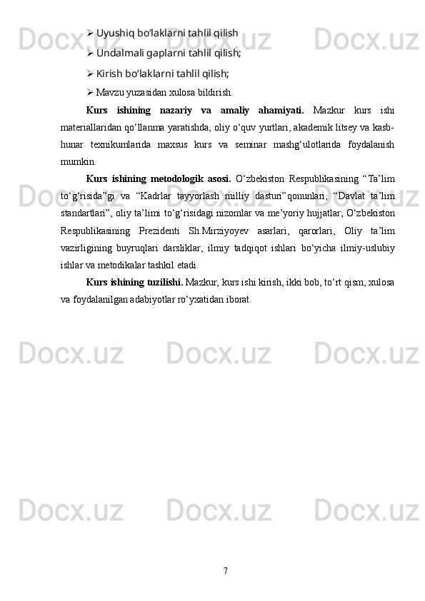 7 Uyushiq boʻlaklarni tahlil qilish
 Undalmali gaplarni tahlil qilish;
 Kirish boʻlaklarni tahlil qilish;
 Mavzu yuzasidan xulosa bildirish.
Kurs   ishining   nazariy   va   amaliy   ahamiyati.   Mazkur   kurs   ishi
materiallaridan qo‘llanma yaratishda, oliy o‘quv yurtlari, akademik litsey va kasb-
hunar   texnikumlarida   maxsus   kurs   va   seminar   mashg‘ulotlarida   foydalanish
mumkin.
Kurs   ishining   metodologik   asosi .   O ‘ zbekiston   Respublikasining   “ Ta ’ lim
to ‘ g ‘ risida ” gi   va   “ Kadrlar   tayyorlash   milliy   dasturi ” qonunlari ,   “ Davlat   ta ’ lim
standartlari ”,  oliy   ta ’ limi   to ‘ g ‘ risidagi   nizomlar   va   me ’ yoriy   hujjatlar ,  O ‘ zbekiston
Respublikasining   Prezidenti   Sh . Mirziyoyev   asarlari ,   qarorlari ,   Oliy   ta ’ lim
vazirligining   buyruqlari   darsliklar ,   ilmiy   tadqiqot   ishlari   bo ‘ yicha   ilmiy - uslubiy
ishlar   va   metodikalar   tashkil   etadi . 
Kurs   ishining   tuzilishi .  Mazkur, kurs ishi kirish, ikki bob, to‘rt qism, xulosa
va foydalanilgan adabiyotlar ro‘yxatidan iborat.