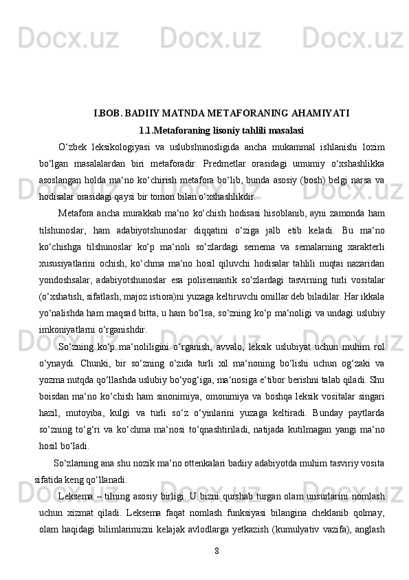 8I.BOB. BADIIY MATNDA METAFORANING AHAMIYATI
1.1.Metaforaning   lisoniy tahlili masalasi
O‘zbek   leksikologiyasi   va   uslubshunosligida   ancha   mukammal   ishlanishi   lozim
bo‘lgan   masalalardan   biri   metaforadir.   Predmetlar   orasidagi   umumiy   o‘xshashlikka
asoslangan  holda   ma‘no  ko‘chirish  metafora   bo‘lib,  bunda  asosiy  (bosh)   belgi   narsa  va
hodisalar orasidagi qaysi   bir   tomon bilan   o‘xshashlikdir.
Metafora   ancha   murakkab   ma‘no   ko‘chish   hodisasi   hisoblanib,   ayni   zamonda   ham
tilshunoslar,   ham   adabiyotshunoslar   diqqatini   o‘ziga   jalb   etib   keladi.   Bu   ma‘no
ko‘chishga   tilshunoslar   ko‘p   ma‘noli   so‘zlardagi   semema   va   semalarning   xarakterli
xususiyatlarini   ochish,   ko‘chma   ma‘no   hosil   qiluvchi   hodisalar   tahlili   nuqtai   nazaridan
yondoshsalar,   adabiyotshunoslar   esa   polisemantik   so‘zlardagi   tasvirning   turli   vositalar
(o‘xshatish, sifatlash, majoz istiora)ni   yuzaga keltiruvchi omillar deb biladilar. Har ikkala
yo‘nalishda ham maqsad bitta, u ham bo‘lsa,   so‘zning   ko‘p   ma‘noligi   va   undagi   uslubiy
imkoniyatlarni   o‘rganishdir.
So‘zning   ko‘p   ma‘noliligini   o‘rganish,   avvalo,   leksik   uslubiyat   uchun   muhim   rol
o‘ynaydi.   Chunki,   bir   so‘zning   o‘zida   turli   xil   ma‘noning   bo‘lishi   uchun   og‘zaki   va
yozma   nutqda   qo‘llashda   uslubiy   bo‘yog‘iga,   ma‘nosiga   e‘tibor   berishni   talab   qiladi.   Shu
boisdan   ma‘no   ko‘chish   ham   sinonimiya,   omonimiya   va   boshqa   leksik   vositalar   singari
hazil,   mutoyiba,   kulgi   va   turli   so‘z   o‘yinlarini   yuzaga   keltiradi.   Bunday   paytlarda
so‘zning   to‘g‘ri   va   ko‘chma   ma‘nosi   to‘qnashtiriladi,   natijada   kutilmagan   yangi   ma‘no
hosil   bo‘ladi.
So‘zlarning ana shu nozik ma‘no ottenkalari badiiy adabiyotda muhim tasviriy vosita
sifatida   keng   qo‘llanadi.
Leksema  – tilning asosiy  birligi. U bizni  qurshab  turgan olam unsurlarini   nomlash
uchun   xizmat   qiladi.   Leksema   faqat   nomlash   funksiyasi   bilangina   cheklanib   qolmay,
olam   haqidagi   bilimlarimizni   kelajak   avlodlarga   yetkazish   (kumulyativ   vazifa),   anglash 