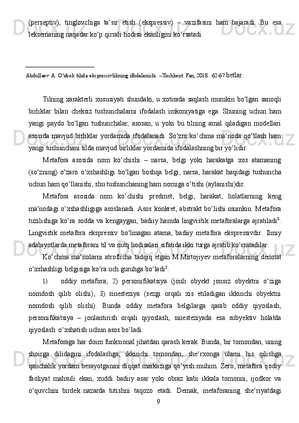 9(perseptiv),   tinglovchiga   ta‘sir   etish   (ekspressiv)   –   vazifasini   ham   bajaradi.   Bu   esa
leksemaning   naqadar   ko‘p   qirrali   hodisa   ekanligini   ko‘rsatadi.
_________________________ 
      Abdullaev   A.   O‘zbek   tilida   ekspressivlikning   ifodalanishi.   –Toshkent:   Fan, 2018 . 62-67  betlar.
Tilning   xarakterli   xususiyati   shundaki,   u   xotirada   saqlash   mumkin   bo‘lgan   sanoqli
birliklar   bilan   cheksiz   tushunchalarni   ifodalash   imkoniyatiga   ega.   Shuning   uchun   ham
yangi   paydo   bo‘lgan   tushunchalar,   asosan,   u   yoki   bu   tilning   amal   qiladigan   modellari
asosida   mavjud birliklar   yordamida  ifodalanadi.  So‘zni  ko‘chma ma‘noda  qo‘llash  ham
yangi   tushunchani   tilda   mavjud   birliklar   yordamida   ifodalashning   bir   yo‘lidir.
Metafora   asosida   nom   ko‘chishi   –   narsa,   belgi   yoki   harakatga   xos   atamaning
(so‘zning)   o‘zaro   o‘xshashligi   bo‘lgan   boshqa   belgi,   narsa,   harakat   haqidagi   tushuncha
uchun   ham   qo‘llanishi,   shu   tushunchaning   ham   nomiga   o‘tishi   (aylanishi)dir.
Metafora   asosida   nom   ko‘chishi   predmet,   belgi,   harakat,   holatlarning   keng
ma‘nodagi   o‘xshashligiga asoslanadi. Asos konkret, abstrakt bo‘lishi mumkin. Metafora
tuzilishiga  ko‘ra   sodda  va  kengaygan,   badiiy hamda  lingvistik  metaforalarga ajratiladi 1
.
Lingvistik   metafora   ekspressiv   bo‘lmagan   atama,   badiiy   metafora   ekspressivdir.   Ilmiy
adabiyotlarda   metaforani   til   va   nutq   hodisalari   sifatida   ikki turga ajratib   ko‘rsatadilar.
Ko‘chma   ma‘nolarni   atroflicha   tadqiq   etgan   M.Mirtojiyev   metaforalarning   denotat
o‘xshashligi   belgisiga   ko‘ra   uch guruhga   bo‘ladi 2
:
1) oddiy   metafora;   2)   personifikatsiya   (jonli   obyekt   jonsiz   obyektni   o‘ziga
nomdosh   qilib   olishi);   3)   sinesteziya   (sezgi   orqali   xis   etiladigan   ikkinchi   obyektni
nomdosh   qilib   olishi).   Bunda   oddiy   metafora   belgilarga   qarab   oddiy   qiyoslash,
personifikatsiya   –   jonlantirish   orqali   qiyoslash,   sinesteziyada   esa   subyektiv   holatda
qiyoslash   o‘xshatish   uchun   asos   bo‘ladi.
Metaforaga   har   doim   funksional   jihatdan   qarash   kerak.   Bunda,   bir   tomondan,   uning
shoirga   dilidagini   ifodalashga,   ikkinchi   tomondan,   she‘rxonga   ularni   his   qilishga
qanchalik   yordam berayotganini diqqat markaziga qo‘yish muhim. Zero, metafora ijodiy
faoliyat   mahsuli   ekan,   xuddi   badiiy   asar   yoki   obraz   kabi   ikkala   tomonni,   ijodkor   va
o‘quvchini   birdek   nazarda   tutishni   taqozo   etadi.   Demak,   metaforaning   she‘riyatdagi