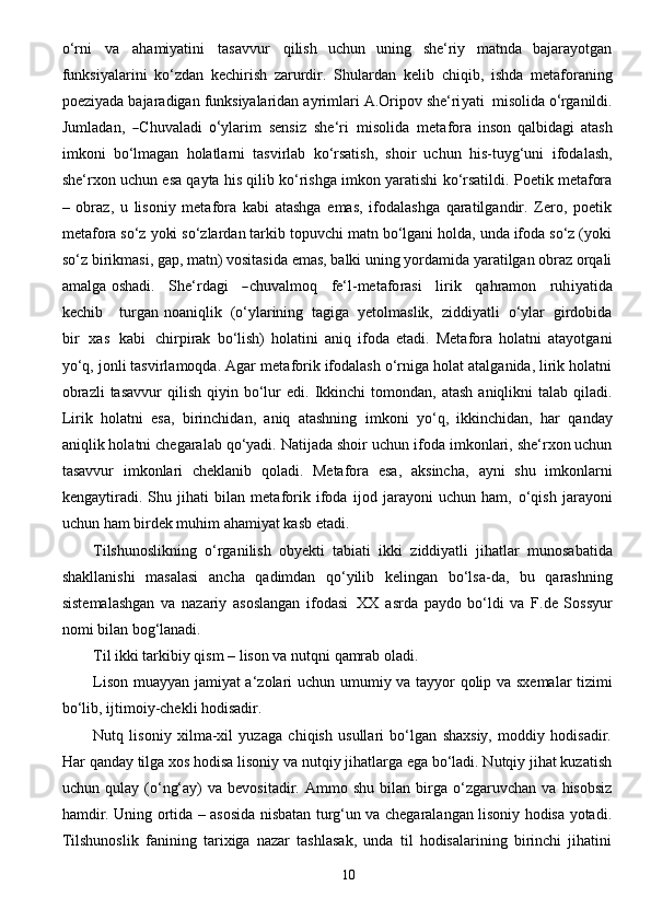 10o‘rni   va   ahamiyatini   tasavvur   qilish   uchun   uning   she‘riy   matnda   bajarayotgan
funksiyalarini   ko‘zdan   kechirish   zarurdir.   Shulardan   kelib   chiqib,   ishda   metaforaning
poeziyada   bajaradigan   funksiyalaridan   ayrimlari   A.Oripov   she ‘ r i y a ti    misoli da  	o‘ rganild i .	
J
uml a d a n,  	― Chuv a ladi  	o‘ y l a rim  	sensi	z   she ‘ ri   mi	soli da   met a fo r a   inson   qalbidagi   atash
imkoni   bo‘lmagan   holatlarni   tasvirlab   ko‘rsatish,   shoir   uchun   his-tuyg‘uni   ifodalash,
she‘rxon   uchun   esa   qayta   his   qilib   ko‘rishga   imkon   yaratishi   ko‘rsatildi.   Poetik   metafora
–   obraz,   u   lisoniy   metafora   kabi   atashga   emas,   ifodalashga   qaratilgandir.   Zero,   poetik
metafora so‘z yoki so‘zlardan tarkib topuvchi matn bo‘lgani holda, unda ifoda so‘z (yoki
so‘z   birikmasi, gap, matn) vositasida emas, balki uning yordamida yaratilgan obraz orqali
amalga   osha d i.   Sh e ‘ r d a g i     	
― c h u v a lmo q       fe‘l - met a f o r a	si       lirik   q a h ra mon   ruh i y a tida
k ec hib     tu r g a n noaniqlik   (o‘ylarining   tagiga   yetolmaslik,   ziddiyatli   o‘ylar   girdobida
bir   xas   kabi   chirpirak   bo‘lish)   holatini   aniq   ifoda   etadi.   Metafora   holatni   atayotgani
yo‘q, jonli tasvirlamoqda. Agar   metaforik ifodalash o‘rniga holat atalganida, lirik holatni
obrazli  tasavvur   qilish  qiyin  bo‘lur   edi.   Ikkinchi   tomondan, atash   aniqlikni   talab  qiladi.
Lirik   holatni   esa,   birinchidan,   aniq   atashning   imkoni   yo‘q,   ikkinchidan,   har   qanday
aniqlik holatni chegaralab qo‘yadi. Natijada shoir uchun   ifoda imkonlari, she‘rxon uchun
tasavvur   imkonlari   cheklanib   qoladi.   Metafora   esa,   aksincha,   ayni   shu   imkonlarni
kengaytiradi.   Shu   jihati   bilan   metaforik   ifoda   ijod   jarayoni   uchun   ham,   o‘qish   jarayoni
uchun   ham   birdek   muhim ahamiyat kasb   etadi.
Tilshunoslikning   o‘rganilish   obyekti   tabiati   ikki   ziddiyatli   jihatlar   munosabatida
shakllanishi   masalasi   ancha   qadimdan   qo‘yilib   kelingan   bo‘lsa-da,   bu   qarashning
sistemalashgan   va   nazariy   asoslangan   ifodasi   XX   asrda   paydo   bo‘ldi   va   F.de   Sossyur
nomi   bilan   bog‘lanadi.
Til   ikki tarkibiy   qism   – lison va   nutqni   qamrab oladi.
Lison   muayyan   jamiyat a‘zolari   uchun   umumiy   va   tayyor qolip   va   sxemalar tizimi
bo‘lib,   ijtimoiy-chekli hodisadir.
Nutq   lisoniy   xilma-xil   yuzaga   chiqish   usullari   bo‘lgan   shaxsiy,   moddiy   hodisadir.
Har   qanday tilga xos hodisa lisoniy va nutqiy jihatlarga ega bo‘ladi. Nutqiy jihat kuzatish
uchun   qulay  (o‘ng‘ay)   va   bevositadir.   Ammo  shu   bilan   birga   o‘zgaruvchan   va   hisobsiz
hamdir. Uning   ortida – asosida nisbatan turg‘un va chegaralangan lisoniy hodisa yotadi.
Tilshunoslik   fanining   tarixiga   nazar   tashlasak,   unda   til   hodisalarining   birinchi   jihatini 