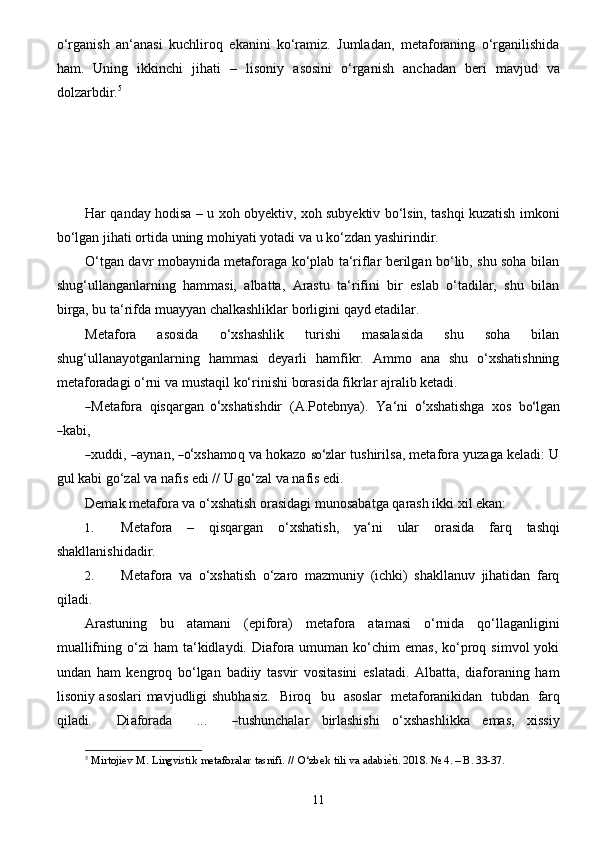 11o‘rganish   an‘anasi   kuchliroq   ekanini   ko‘ramiz.   Jumladan,   metaforaning   o‘rganilishida
ham.   Uning   ikkinchi   jihati   –   lisoniy   asosini   o‘rganish   anchadan   beri   mavjud   va
dolzarbdir. 5
Har qanday hodisa – u xoh obyektiv, xoh subyektiv bo‘lsin, tashqi kuzatish imkoni
bo‘lgan   jihati   ortida   uning   mohiyati   yotadi   va   u   ko‘zdan   yashirindir.
O‘tgan davr mobaynida metaforaga ko‘plab ta‘riflar berilgan bo‘lib, shu soha bilan
shug‘ullanganlarning   hammasi,   albatta,   Arastu   ta‘rifini   bir   eslab   o‘tadilar,   shu   bilan
birga, bu   ta‘rifda   muayyan chalkashliklar borligini   qayd etadilar.
Metafora   asosida   o‘xshashlik   turishi   masalasida   shu   soha   bilan
shug‘ullanayotganlarning   hammasi   deyarli   hamfikr.   Ammo   ana   shu   o‘xshatishning
metaforadagi   o‘rni   va   mustaqil   ko‘rinishi   borasida   fikrlar ajralib   ketadi.―Met	afora	 qisqa	rgan o‘
x shatishd ir   (	A .	P oteb n y a ).   Y a ‘ni  	o‘ x shatish g a   x	os  	bo‘l	g a n	
―
k a bi,	
―
x uddi, 	― a y n a n,  	―o‘ x shamo q   va   hok a z o 	so‘	z lar   tushirils a , met a fo r a   y u za g a  k e ladi: U
gul   kabi go‘zal   va   nafis   edi   //   U   go‘zal va   nafis edi.
Demak   metafora   va   o‘xshatish   orasidagi   munosabatga   qarash   ikki   xil   ekan:
1. Metafora   –   qisqargan   o‘xshatish,   ya‘ni   ular   orasida   farq   tashqi
shakllanishidadir.
2. Metafora   va   o‘xshatish   o‘zaro   mazmuniy   (ichki)   shakllanuv   jihatidan   farq
qiladi.
Arastuning   bu   atamani   (epifora)   metafora   atamasi   o‘rnida   qo‘llaganligini
muallifning   o‘zi   ham  ta‘kidlaydi. Diafora umuman  ko‘chim  emas,  ko‘proq  simvol   yoki
undan   ham   kengroq   bo‘lgan   badiiy   tasvir   vositasini   eslatadi.   Albatta,   diaforaning   ham
lisoniy asoslari mavjudligi   shubh a	
siz .    B iroq     bu    a	soslar  	 met	aforanikid	an   	tubd	an   farq	
qil	adi.     Di	afora	da     ...  	 	―tushun	chalar  
birlashishi   o‘xshashlikka   emas,   xissiy
5
 Mirtojiev   M.   Lingvistik   metaforalar   tasnifi.   //   O‘zbek   tili   va   adabi	
е^ti.   2018. №   4. –   B. 33-37.