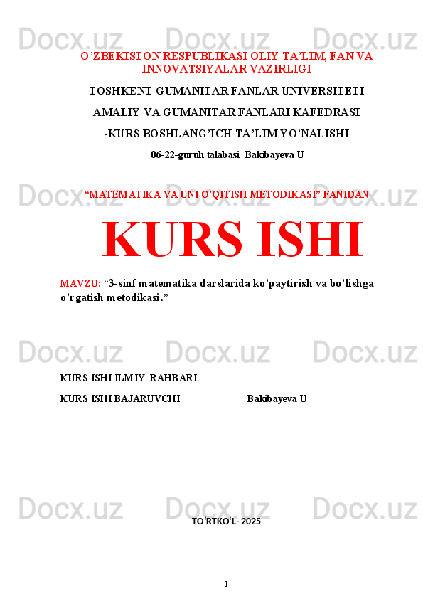 O’ZBEKISTON RESPUBLIKASI OLIY TA’LIM, FAN VA
INNOVATSIYALAR VAZIRLIGI
TOSHKENT GUMANITAR FANLAR UNIVERSITETI 
AMALIY VA GUMANITAR FANLARI KAFEDRASI 
-KURS BOSHLANG’ICH TA’LIM YO’NALISHI
 06-22-guruh talabasi   Bakibayeva U 
 
“MATEMATIKA VA UNI O’QITISH METODIKASI” FANIDAN
  KURS ISHI 
MAVZU:  “ 3-sinf matematika darslarida ko’paytirish va bo’lishga 
o’rgatish metodikasi . ”
 
 
KURS ISHI ILMIY    RAHBARI                   
KURS ISHI BAJARUVCHI                           Bakibayeva U
 
 
TO‘RTKO‘L- 2025
1 