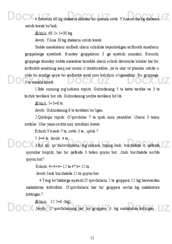 4.Sotuvchi 60 kg shakarni ikkidan bir qismini sotdi. YAna necha kg shakarni
sotish kerak bo‘ladi.
Echish:   60:2« 1=30 kg. 
Javob: YAna 30 kg shakarni sotish kerak. 
Sodda masalalarni sinflash ularni echishda bajariladigan arifmetik amallarni
gruppalarga   ajratiladi.   Bunday   gruppalarni   3   ga   ajratish   mumkin.   Birinchi
gruppaga shunday sodda masalalar kiradiki ularni echish davomida bolalar har bir
arifmetik amalning aniq ma’nosini o‘zlashtiradilar, ya’ni ular to‘plamlar ustida u
yoki bu amalga qaysi bir arifmetik amal mos kelishini o‘rganadilar. Bu gruppaga
5 ta masala kiradi.
1. Ikki   sonning   yig‘indisini   topish.   Gulzodaning   5   ta   katta   tarelka   va   3   ta
kichik tarelkasi bor edi. Gulzodaning nechta tarelkasi bo‘ldi.
Echish:   5+3=8 ta.
Javob: Gulzodaning 8 ta tarelkasi bo‘lgan.
2.Qoldiqni   topish.   O‘quvchilar   7   ta   qush   inini   yasadilar.   Ularni   3   tasini
sotdilar. Ular yana nechta inni sotishlari kerak.
Echish.YAsadi -7  ta, sotdi-3 ta,  qoldi-?
7-3=4 ta. Javob: 4 ta
3. Bir   xil   qo‘shiluvchilarni   yig‘indisini   toping.Jonli   burchakda   4   qafasda
quyonlar   boqildi,   har   bir   qafasda   3   tadan   quyon   bor.   J onli   burchakda   nechta
quyon bor?
      Echish:  4+4+4= 12 ta 4*3= 12 ta.
          Javob:Jonli burchakda 12 ta quyon bor.
            4. Teng bo‘laklarga ajratish.O‘quvchilarni 2 ta gruppasi 12 kg baravardan
makalatura   keltirdilar.   O‘quvchilarni   har   bir   gruppasi   necha   kg   makalatura
keltirgan.?
Echish:     12:2=6  (kg) .
 Javob:   O‘quvchilarning  h ar   bir  gruppasi   6   kg  makalatura keltirgan.
12 