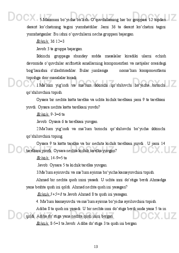                    5. Mazmuni bo‘yicha bo‘lish. O‘quvchilarning har bir gruppasi 12 tupdan
daraxt   ko‘chatining   tagini   yumshatdilar.   Jami   36   ta   daraxt   ko‘chatini   tagini
yumshatganlar. Bu ishni o‘quvchilarni necha gruppasi bajargan.
Echish:   36:12=3 
Javob:3 ta gruppa bajargan.
Ikkinchi   gruppaga   shunday   sodda   masalalar   kiradiki   ularni   echish
davomida o‘quvchilar  arifmetik  amallarning komponentlari  va  natijalar  orasidagi
bog‘lanishni   o‘zlashtiradilar.   Bular   jumlasiga         noma’lum   komponentlarni
topishga doir masalalar kiradi.
1. Ma’lum   yig‘indi   va   ma’lum   ikkinchi   qo‘shiluvchi   bo‘yicha   birinchi
qo‘shiluvchini topish. 
Oysara bir nechta katta tarelka va uchta kichik tarelkani jami 9 ta tarelkani
yuvdi. Oysara nechta katta tarelkani yuvdu? 
           Echish:   9-3=6 ta 
           Javob: Oysara 6 ta tarelkani yuvgan.
2.Ma’lum   yig‘indi   va   ma’lum   birinchi   qo‘shiluvchi   bo‘yicha   ikkinchi
qo‘shiluvchini toping. 
Oysara  9 ta  katta  tarelka  va  bir   nechita kichik  tarelkani  yuvdi   . U  jami  14
tarelkani yuvdi. Oysara nechta kichik tarelka yuvgan? 
           Echish:   14-9=5 ta 
            Javob: Oysara 5 ta kichik tarelka yuvgan.
3. Ma’lum ayiruvchi va ma’lum ayirma bo‘yicha kamayuvchini topish.
Ahmad   bir   nechta   qush   inini   yasadi.   U   uchta   inni   do‘stiga   berdi   Ahmadga
yana beshta qush ini qoldi. Ahmad nechta qush ini yasagan?
  Echish: 3+5=8  ta Javob Ahmad 8 ta qush ini yasagan.
          4. Ma’lum kamayuvchi va ma’lum ayirma bo‘yicha ayriluvchini topish.
Adiba 8 ta qush ini yasadi. U bir nechta inni do‘stiga berdi.unda yana 5 ta in
qoldi. Adiba do‘stiga yana nechta qush inini bergan. 
Echish:   8-5=3 ta Javob: Adiba do‘stiga 3 ta qush ini bergan
13 