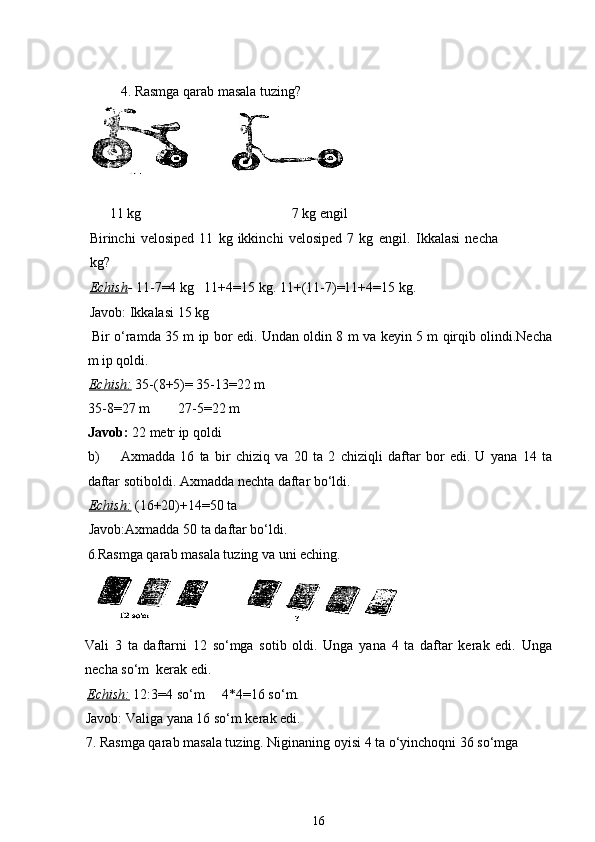 4. Rasmga qarab masala tuzing?
       11 kg                                           7 kg engil
Birinchi   velosiped   11   kg   ikkinchi   velosiped   7   kg   engil.   Ikkalasi   necha
kg? 
Echish -  11-7=4 kg   11+4=15 kg. 11+(11-7)=11+4=15 kg. 
Javob: Ikkalasi 15 kg
  Bir o‘ramda 35 m ip bor edi. Undan oldin 8 m va keyin 5 m qirqib olindi.Necha
m ip qoldi.
Echish:   35-(8+5)= 35-13=22 m
35-8=27 m        27-5=22 m
Javob:  22 metr ip qoldi
b) Axmadda   16   ta   bir   chiziq   va   20   ta   2   chiziqli   daftar   bor   edi.   U   yana   14   ta
daftar sotiboldi. Axmadda nechta daftar bo‘ldi.
Echish:   (16+20)+14=50 ta 
Javob:Axmadda 50 ta daftar bo‘ldi.
6. Rasmga qarab masala tuzing va uni eching.
Vali   3   ta   daftarni   12   so‘mga   sotib   oldi.   Unga   yana   4   ta   daftar   kerak   edi.   Unga
necha so‘m  kerak edi.
Echish:   12:3=4 so‘m     4*4=16 so‘m.
Javob: Valiga yana 16 so‘m kerak edi.
7. Rasmga qarab masala tuzing. Niginaning oyisi 4 ta o‘yinchoqni 36 so‘mga 
16 